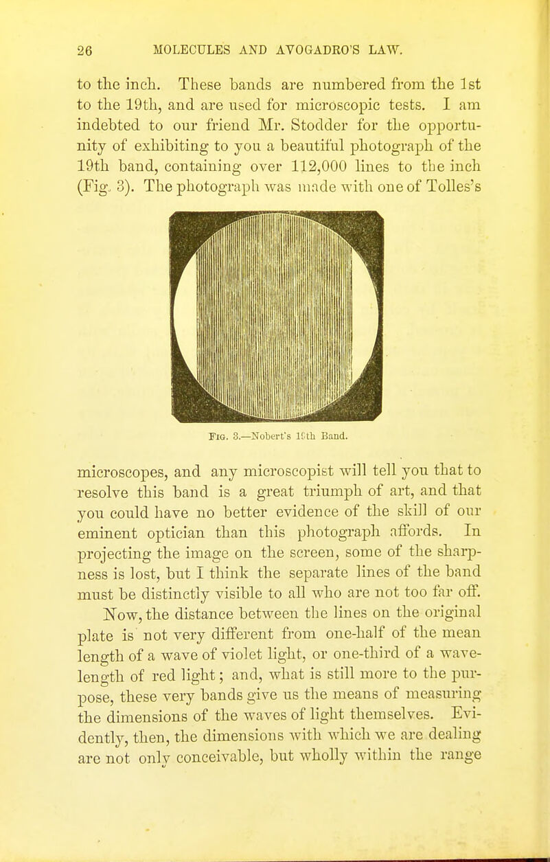 to the inch. These bands are numbered from the 1st to the 19th, and are used for microscopic tests. I am indebted to our friend Mr. Stodder for the opportu- nity of exhibiting to you a beautiful photograph of the 19th band, containing over 112,000 lines to the inch (Fig. 3). The photograph was made with one of Tolles's Fig. 3.—Noberfs l!.th Band. microscopes, and any microscopist will tell you that to resolve this band is a great triumph of art, and that you could have no better evidence of the still of our eminent optician than this photograph affords. In projecting the image on the screen, some of the sharp- ness is lost, but I think the separate lines of the band must be distinctly visible to all who are not too far off. Now, the distance between the lines on the original plate is not very different from one-half of the mean length of a wave of violet hght, or one-third of a wave- length of red light; and, what is still more to the pin- pose, these very bands give us the means of measuring the dimensions of the waves of light themselves. Evi- dently, then, the dimensions with which we are dealing are not only conceivable, but wholly within the range