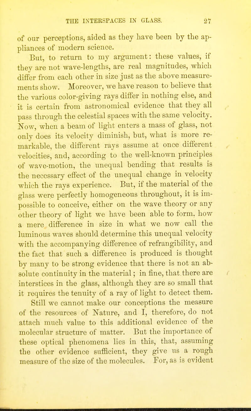 of our perceptions, aided as they have been by the ap- pliances of modern science. But, to retui-n to my argument: these values, if they are not wave-lengths, are real magnitudes, which differ from each other in size just as the above measure- ments show. Moreover, we have reason to believe that the various color-giving rays differ in nothing else, and it is certain from astronomical evidence that they all pass through the celestial spaces with the same velocity. Now, when a beam of light enters a mass of glass, not only does its velocity diminish, but, what is more re- markable, the different rays assume at once different velocities, and, according to the well-known principles of wave-motion, the unequal bending that results is the necessary effect of the unequal change in velocity which the rays experience. But, if the material of the glass were perfectly homogeneous throughout, it is im- possible to conceive, either on the wave theory or any other theory of light we have been able to form, how a mere difference in size in what we now call the luminous waves should determine this unequal velocity with the accompanying difference of refrangibility, and the fact that such a difference is produced is thought by many to be strong evidence that there is not an ab- solute continuity in the material; in fine, that, there are interstices in the glass, although they are so small that it requires the tenuity of a ray of light to detect them. Still we cannot make our conceptions the measure of the resources of Nature, and I, therefore, do not attach much value to this additional evidence of the molecular structure of matter. But the importance of these optical phenomena lies in this, that, assuming the other evidence sufiicient, they give us a rough measure of the size of the molecules. For, as is evident