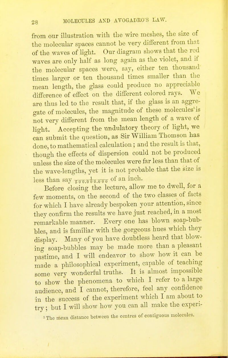 from our illustration with tlie wire meshes, the size of the molecular spaces cannot be very different from that of the waves of light. Our diagram shows that the red waves are only half as long again as the violet, and if the molecular spaces were, say, either ten thousand times larger or ten thousand times smaller than the mean length, the glass could produce no appreciable difference of effect on the different colored rays. We are thus led to the result that, if the glass is an aggre- gate of molecules, the magnitude of these molecules'is Sot very different from the mean length of a wave of light. Accepting the vindulatory theory of light, we can submit the question, as Sir William Thomson has done, to mathematical calculation; and the result is that, thongh the effects of dispersion could not be produced unless the size of the molecules were far less than that of the wave-lengths, yet it is not probable that the size is less than say ^.oS 0,000 of i^^^- Before closing the lecture, allow me to dwell, for a few moments, on the second of the two classes of facts for which I have already bespoken your attention, since they confirm the results we have just reached, in a most remarkable manner. Every one has blown soap-bub- bles, and is familiar with the gorgeous hues which they display. Many of you have doubtless heard that blow- ing soap-bubbles may be made more than a pleasant pastime, and I will endeavor to show how it can be made a philosophical experiment, capable of teaching some very wonderful truths. It is almost impossible to show the phenomena to which I refer to a large audience, and I cannot, therefore, feel any confidence in the success of the experiment which I am about to try; but I will show how you can all make the experi- 'Thc mean distance between the centres of contiguous molecules. /