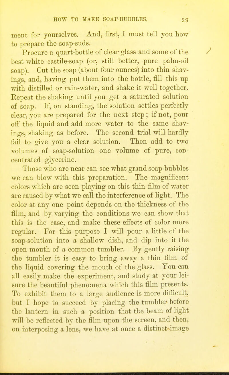 ment for yourselves. And, first, I must tell you how to prepare the soap-suds. Procure a quart-bottle of clear glass and some of the best white castile-soap (or, still better, pure palra-oil soap). Cut the soap (about foiu' ounces) into thin shav- ings, and, having put them into the bottle, fill this up with distilled or rain-water, and shake it well together. Repeat the shaking until you get a saturated solution of soap. If, on standing, the solution settles perfectly clear, you are prepared for the next step; if not, pour off the liquid and add more water to the same shav- ings, shaking as before. The second trial will hardly fail to give you a clear solution. Then add to two volumes of soap-solution one volume of pure, con- centrated glycerine. Those who are near can see what grand soap-bubbles we can blow with this preparation. The magnificent colors which are seen playing on this thin film of water are caused by what we call the interference of light. The color at any one point depends on the thickness of the film, and by varying the conditions we can show that this is the case, and make these efi'ects of color more regular. For this purpose I will pour a little of the soap-solution into a shallow dish, and dip into it the open mouth of a common tumbler. By gently raising the tumbler it is easy to bring away a thin film of the liquid covering the mouth of the glass. You can all easily make the experiment, and study at your lei- sure the beautiful phenomena which this film presents. To exhibit them to a large audience is more difiicult, but I hope to succeed by placing the tumbler before the lantern in such a position that the beam of light will be reflected by the film upon the screen, and then, on interposing a lens, we have at once a distinct'-image