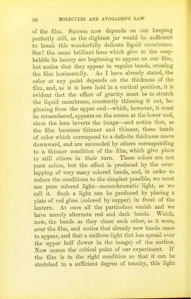 of the film. Success now depends on om- keeping perfectly still, as the slightest jar would be sufficient to break this wonderfully delicate liquid membrane. See! the same brilliant hues which give to the soap- bubble its beauty are beginning to appear on our film, but notice that they appear in regular bands, crossing the film horizontally. As I have already stated, the color at any point depends on the thickness of the film, and, as it is here held in a vertical position, it is evident that the efi'ect of gravity must be to stretch the liquid membrane, constantly thinning it out, be- ginning from the upper end—which, however, it must be remembered, appears on the screen at the lower end, since the lens inverts the image—and notice that, as the film becomes thinner and thinner, these bands of color which correspond to a definite thickness move downward, and are succeeded by others corresponding to a thinner condition of the film, which give place to still others in their turn. These colors are not pure colors, but the efi'ect is produced by the over- lapping of very many colored bands, and, in order to reduce the conditions to the simplest possible, we must use pure colored light—monochromatic light, as we call it. Such a light can be produced by placing a plate of red glass (colored by copper) in front of the lantern. At once all the particolors vanish and we have merely alternate red and dark bands. Watch, now, the bands as they chase each other, as it were, over the film, and notice that already new bands cease to appear, and that a uniform light tint has spread over the upper half (lower in the image) of the surface. Now comes the critical point of our experiment. If the film is in the right condition so that it can be stretched to a sufficient degree of tenuity, tliis light
