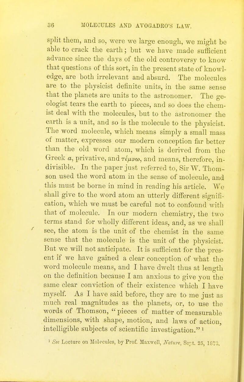 split them, and so, were we large enougli, we might be able to crack the earth; but we have made sufficient advance since the days of the old controversy to know that questions of this sort, in the present state of knowl- edge, are both irrelevant and absm-d. The molecules are to the physicist definite units, in the same sense that the planets are units to the astronomer. The ge- ologist tears the earth to pieces, and so does the chem- ist deal with the molecules, but to the astronomer the earth is a unit, and so is the molecule to the physicist. The word molecule, which means simply a small mass of matter, expresses our modern conception far better than the old word atom, which is derived fi-om the Greek a, privative, and Teyai^o, and means, therefore, in- divisible. In the paper just referred to, Sir W. Thom- son used the word atom in the sense of molecule, and this must be borne in mind in reading his article. We shall give to the word atom an utterly different signifi- cation, which we must be careful not to confound with that of molecule. In our modern chemistry, the two terms stand for wholly difierent ideas, and, as we shall see, the atom is the unit of the chemist in the same sense that the molecule is the unit of the physicist. But we will not anticipate. It is sufficient for the pres- ent if we have gained a clear conception of what the word molecule means, and I have dwelt thus at length on the definition because I am anxious to give you the same clear conviction of their existence which I have myself As I have said before, they are to me just as much real magnitudes as the planets, or, to use the words of Thomson,  pieces of matter of measurable dimensions, with shape, motion, and laws of action, intelligible subjects of scientific investigation. • ' See Lecture on Molecules, by Prof. Maxwell, JVahtre Sc-.t. 25 IS^S