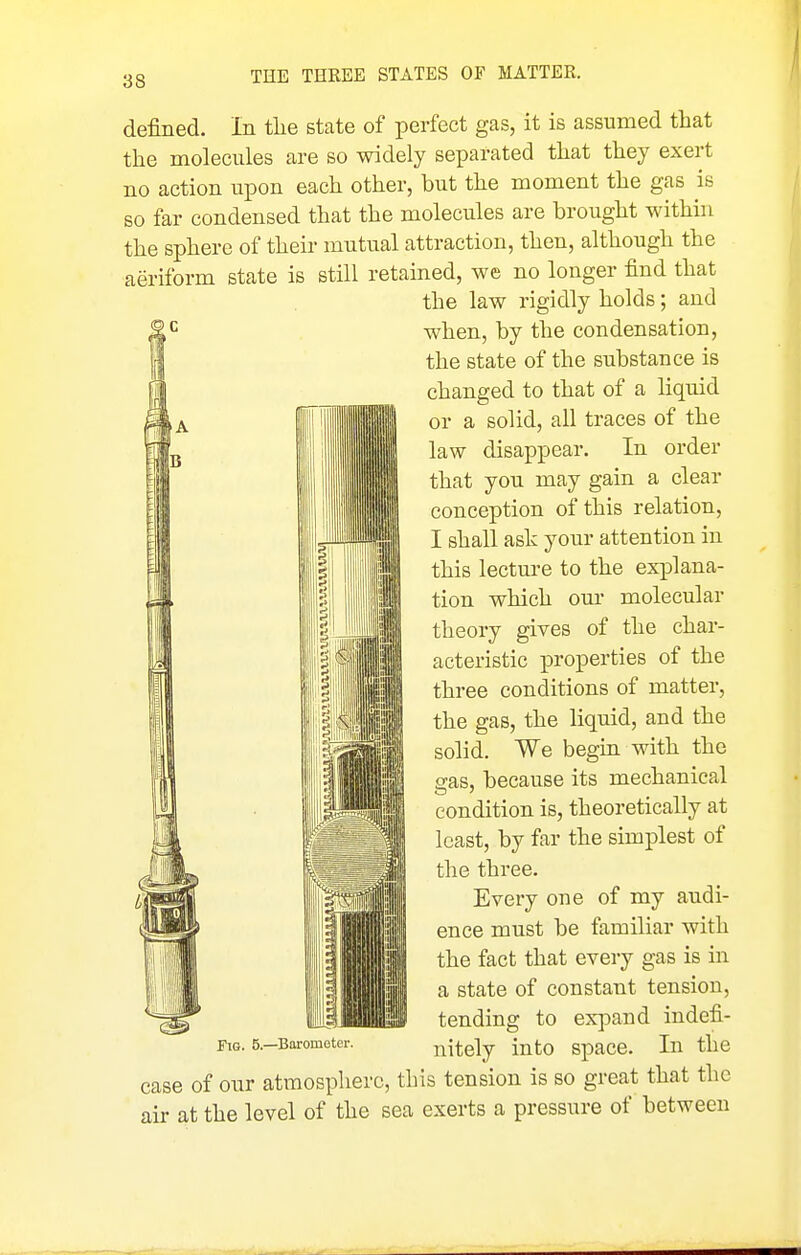 ■A IB El M. defined. In tlie Btate of perfect gas, it is assumed that the molecules are so widely separated that they exert no action upon each other, but the moment the gas is so far condensed that the molecules are brought within the sphere of their mutual attraction, then, although the aeriform state is still retained, we no longer find that the law rigidly holds; and when, by the condensation, the state of the substance is changed to that of a liquid or a solid, all traces of the law disappear. In order that you may gain a clear conception of this relation, I shall ask your attention in this lectm-e to the explana- tion which oui' molecular theory gives of the char- acteristic properties of the three conditions of matter, the gas, the liquid, and the solid. We begin with the gas, because its mechanical condition is, theoretically at least, by far the simplest of the three. iliSill III III! Every one of my audi- ence must be familiar with the fact that every gas is in a state of constant tension, tending to exj^and indefi- nitely into space. In the case of our atmosphere, this tension is so great that the air at the level of the sea exerts a pressure of between Fig. 5.—Barometer.