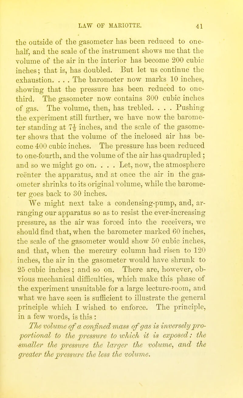 the outside of the gasometer has been reduced to one- half, and the scale of the instrument shows me that the volume of the air in the interior has become 200 cubic inches; that is, has doubled. But let us continue the exhaustion. . . . The barometer now marks 10 inches, showing that the pressure has been reduced to one- third. The gasometer now contains 300 cubic inches of gas. The volume, then, has trebled. . . . Pushing the experiment still further, we have now the barome- ter standing at 7i inches, and the scale of the gasome- ter shows that the volume of the inclosed air has be- come 400 cubic inches. The pressure has been reduced to one-fourth, and the volume of the air has quadrupled; and so we might go on. . . . Let, now, the atmosphere reenter the apparatus, and at once the air in the gas- ometer shrinks to its original volume, while the barome- ter goes back to 30 inches. We might next take a condensing-pump, and, ar- ranging our apparatus so as to resist the ever-increasing pressure, as the air was forced into the receivers, we should find that, when the barometer marked 60 inches, the scale of the gasometer would show 50 cubic inches, and that, when the mercury column had risen to 120 inches, the air in the gasometer would have shrunk to 25 cubic inches ; and so on. There are, however, ob- vious mechanical difiiculties, which make this phase of the experiment unsuitable for a large lecture-room, and what we have seen is sufiicient to illustrate the general principle which I wished to enforce. The principle, in a few words, is this : The volume of a confined mass of gas is inversely jpro- portional to the jpressure to which it is exposed: the smaller the pressure the larger the volume., and the greater the pressure the less the volume.
