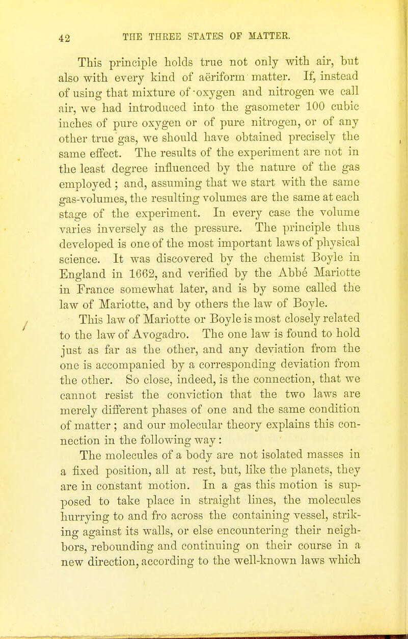 This principle holds true not only with air, but also with every kind of aeriform matter. If, instead of using that mixture of-oxygen and nitrogen we call air, we had introduced into the gasometer 100 cubic inches of pure oxygen or of pure nitrogen, or of any other true gas, we should have obtained precisely the same effect. The results of the experiment are not in the least degree influenced by the natiu-e of the gas employed ; and, assuming that we start with the same gas-volumes, the resulting volumes are the same at each stage of the experiment. In every case the volume varies inversely as the pressure. The principle thus developed is one of the most important laws of physical science. It was discovered by the chemist Boyle in England in 1662, and verified by the Abbe Mariotte in France somewhat later, and is by some called the law of Mariotte, and by others the law of Boyle. This law of Mariotte or Boyle is most closely related to the law of Avogadro. The one law is found to hold just as far as the other, and any deviation from the one is accompanied by a corresponding deviation from the other. So close, indeed, is the connection, that we cannot resist the conviction that the two laws are merely different phases of one and the same condition of matter ; and our molecular theory explains this con- nection in the following way: The molecules of a body are not isolated masses in a fixed position, all at rest, but, like the planets, they are in constant motion. In a gas this motion is sup- posed to take place in straight lines, the molecules hurrying to and fro across the containing vessel, strik- ing against its walls, or else encountering their neigh- bors, rebounding and continuing on their course in a new direction, according to the well-known laws which