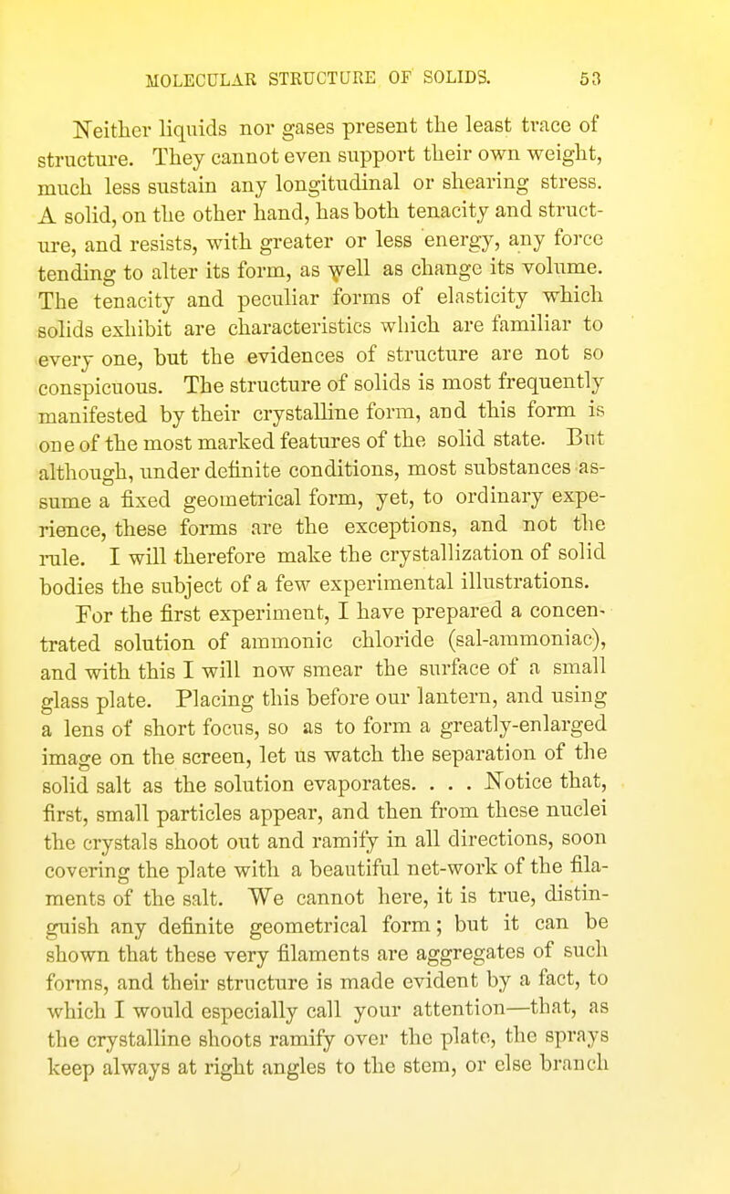 Neitlier liquids nor gases present the least ti*ace of structure. They cannot even support their own weight, much less sustain any longitudinal or shearing stress. A solid, on the other hand, has both tenacity and struct- ure, and resists, with greater or less energy, any force tending to alter its form, as ^ell as change its volume. The tenacity and peculiar forms of elasticity which solids exhibit are characteristics wliich are familiar to every one, but the evidences of structure are not so conspicuous. The structure of solids is most frequently manifested by their crystalline form, aud this form is one of the most marked features of the solid state. But although, under definite conditions, most substances as- sume a fixed geometrical form, yet, to ordinary expe- rience, these forms are the exceptions, and not the rule. I will therefore make the crystallization of solid bodies the subject of a few experimental illustrations. For the first experiment, I have prepared a concen- trated solution of ammonic chloride (sal-ammoniac), and with this I will now smear the surface of a small glass plate. Placing this before our lantern, and using a lens of short focus, so as to form a greatly-enlarged image on the screen, let us watch the separation of the solid salt as the solution evaporates. . . . J!^'otice that, first, small particles appear, and then from these nuclei the crystals shoot out and ramify in all directions, soon covering the plate with a beautiful net-work of the fila- ments of the salt. We cannot here, it is true, distin- guish any definite geometrical form; but it can be shown that these very filaments are aggregates of such forms, and their structure is made evident by a fact, to which I would especially call your attention—that, as the crystalline shoots ramify over the plate, the sprays keep always at right angles to the stem, or else branch