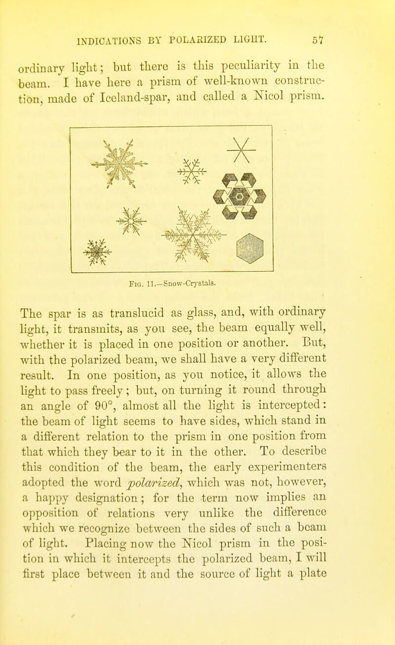 INDICATIONS BY POLARIZED LIGHT. 51 ordinary Hglit; but there is this peculiarity in the beam. I have here a ■prmn of well-known construc- tion, made of Iceland-spar, and called a Nicol prism. Fio. 11.—Snow-Crystals. The spar is as translucid as glass, and, with ordinary light, it transmits, as you see, the beam equally well, whether it is placed in one position or another. But, with the polarized beam, we shall have a very different result. In one position, as you notice, it allows the light to pass freely; but, on turning it round through an angle of 90°, almost all the light is intercepted: the beam of light seems to have sides, which stand in a different relation to the prism in one position from that which they bear to it in the other. To desci'ibe this condition of the beam, the early experimenters adopted the word j^olarized, which was not, however, a happy designation; for the term now implies an opposition of relations very unlike the difference which we recognize between the sides of such a beam of light. Placing now the Kicol prism in the posi- tion in which it intercepts the polarized beam, I will first place between it and the source of light a plate