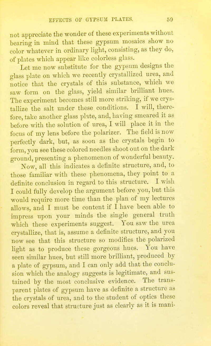 not appreciate tlie wonder of these experiments without bearing in mind that these gypsum mosaics show no color whatever in ordinary light, consisting, as they do, of plates which appear like colorless glass. Let me now substitute for the gypsum designs the glass plate on which we recently crystallized urea, and notice that the crystals of this substance, which we saw form on the glass, yield similar brilliant hues. The experiment becomes still more striking, if we crys- tallize the salt under these conditions. I will, there- fore, take another glass plate, and, having smeared it as before with the solution of urea, I will place it in the focus of my lens before the polarizer. The field is now perfectly dark, but, as soon as the crystals begin to form, you see these colored needles shoot out on the dark ground, presenting a phenomenon of wonderful beauty. Now, all this indicates a definite structure, and, to those familiar with these phenomena, they point to a definite conclusion in regard to this structure. I wish I could fully develop the argument before you, but this would require more time than the plan of my lectures allows, and I must be content if I have been able to impress iipon your minds the single general truth which these experiments suggest. You saw the urea crystallize, that is, assume a definite structure, and you now see that this structure so modifies the polarized light as to produce these gorgeous hues. You have seen similar hues, but still more brilliant, produced by a plate of gypsum, and I can only add that the conclu- sion which the analogy suggests is legitimate, and sus- tained by the most conclusive evidence. The trans- parent plates of gypsum have as definite a structure as the crystals of urea, and to the student of optics these colors reveal that structure just as clearly as it is mani-