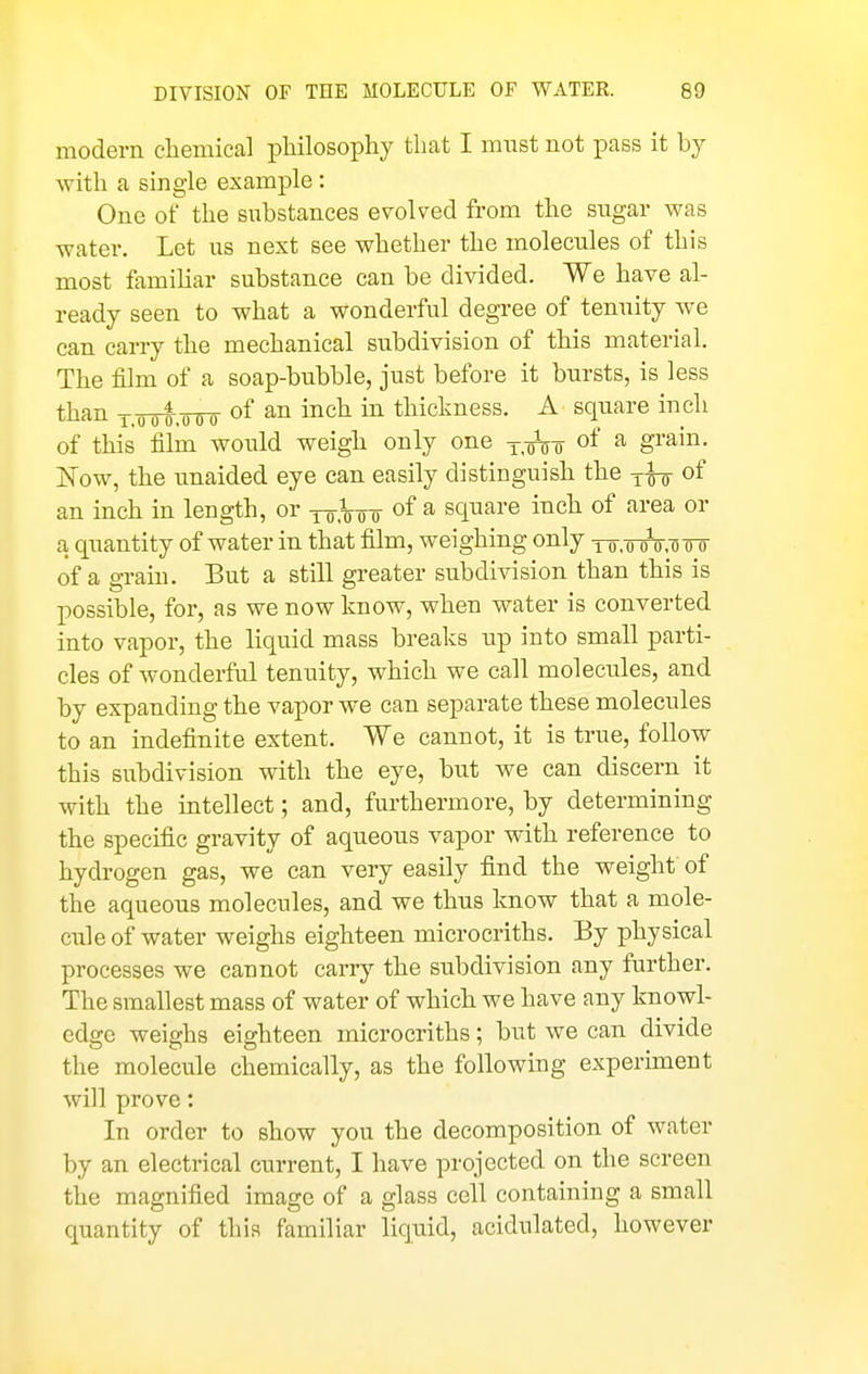 modern chemical philosophy that I must not pass it by with a single example: One of the substances evolved from the sugar was water. Let us next see whether the molecules of this most famihar substance can be divided. We have al- ready seen to what a wonderful degree of tenuity we can carry the mechanical subdivision of this material. The film of a soap-bubble, just before it bursts, is less than Y,o<)t,i)tio of i^ch in thickness. A square inch of this film would weigh only one y^-^o of a grain. Is ow, the unaided eye can easily distinguish the of an inch in length, or to.Wt of ^ square inch of area or a quantity of water in that film, weighing only to-,oto,75 w of a grain. But a still greater subdivision than this is possible, for, as we now know, when water is converted into vapor, the liquid mass breaks up into small parti- cles of wonderful tenuity, which we call molecules, and by expanding the vapor we can separate these molecules to an indefinite extent. We cannot, it is true, follow this subdivision with the eye, but we can discern it with the intellect; and, furthermore, by determining the specific gravity of aqueous vapor with reference to hydrogen gas, we can very easily find the weight of the aqueous molecules, and we thus know that a mole- cule of water weighs eighteen microcriths. By physical processes we cannot carry the subdivision any further. The smallest mass of water of which we have any knowl- edge weighs eighteen microcriths; but we can divide the molecule chemically, as the following experiment will prove: In order to show you the decomposition of water by an electrical current, I have projected on the screen the magnified image of a glass cell containing a small quantity of this familiar liquid, acidulated, however