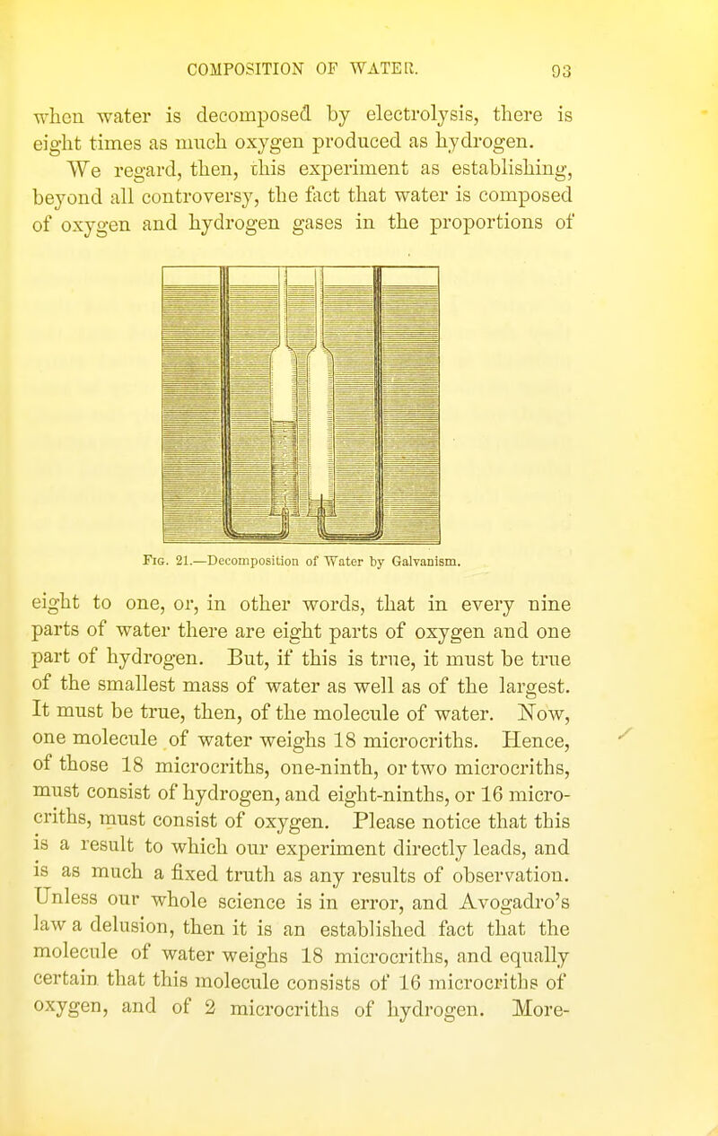 when water is decomposed by electrolysis, there is eight times as much oxygen produced as hydrogen, We regard, then, this experiment as establishing, beyond all controversy, the feet that water is composed of oxygen and hydrogen gases in the proportions of Fig. 21.—Decomposition of Water by Galvanism. eight to one, or, in other words, that in every nine parts of water there are eight parts of oxygen and one part of hydrogen. But, if this is true, it must be true of the smallest mass of water as well as of the largest. It must be true, then, of the molecule of water. Now, one molecule of water weighs 18 microcriths. Hence, of those 18 microcriths, one-ninth, or two microcriths, must consist of hydrogen, and eight-ninths, or 16 micro- criths, must consist of oxygen. Please notice that this 18 a result to which our experiment directly leads, and is as much a fixed truth as any results of observation. Unless our whole science is in error, and Avogadro's law a delusion, then it is an established fact that the molecule of water weighs 18 microcriths, and equally certain that this molecule consists of 16 microcriths of oxygen, and of 2 microcriths of hydi •ogen. More-