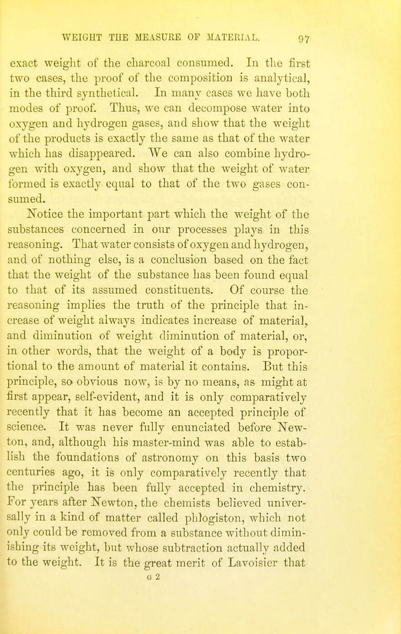 exact weight of the charcoal consumed. In the first two cases, the proof of the composition is analytical, in the third synthetical. In many cases we have both modes of proof. Thus, we can decompose water into oxygen and hydrogen gases, and show that the weight of the products is exactly the same as that of the water which has disappeared. We can also combine hydro- gen with oxygen, and show that the weight of water formed is exactly equal to that of the two gases con- sumed. Notice the important part which the weight of the substances concerned in our processes plays in this reasoning. That water consists of oxygen and hydrogen, and of nothing else, is a conclusion based on the fact that the weight of the substance has been found equal to that of its assumed constituents. Of course the reasoning implies the truth of the principle that in- crease of weight always indicates increase of material, and diminution of weight diminution of material, or, in other words, that the weight of a body is propor- tional to the amount of material it contains. But this principle, so obvious now, is by no means, as might at first appear, self-evident, and it is only comparatively recently that it has become an accepted principle of science. It was never fully enunciated before New- ton, and, although his master-mind was able to estab- lish the foundations of astronomy on this basis two centuries ago, it is only comparatively recently that the principle has been fully accepted in chemistry. For years after Newton, the chemists believed univer- sally in a kind of matter called phlogiston, which not only could be removed from a substance without dimin- ishing its weight, but whose subtraction actually added to the weight. It is the great merit of Lavoisier that G 2