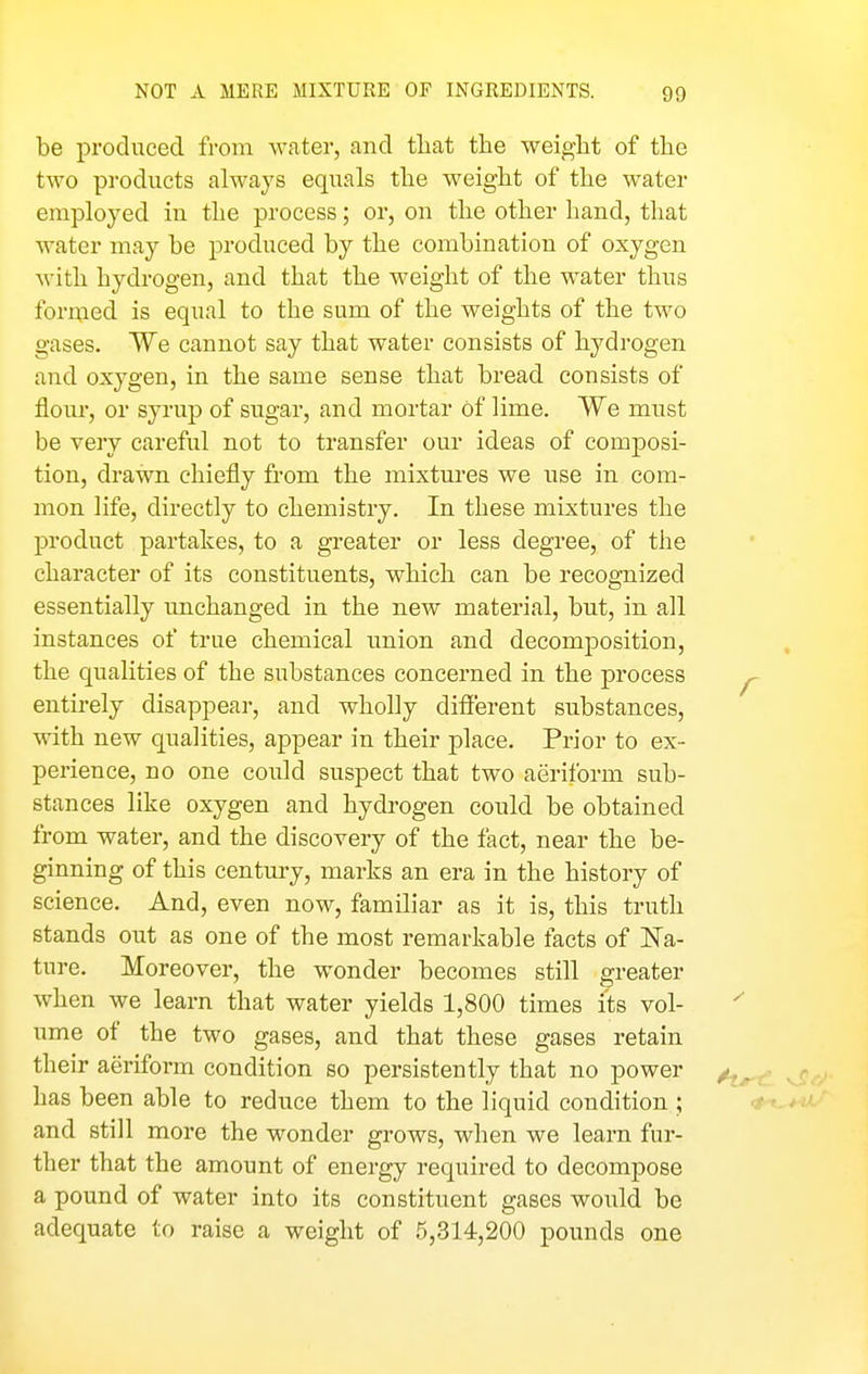 NOT A MERE MIXTURE OF INGREDIENTS. be produced from water, and tliat the weight of the two products always equals the weight of the water employed in the process; or, on the other hand, that water may be produced by the combination of oxygen M-ith hydrogen, and that the weight of the water thus formed is equal to the sum of the weights of the two gases. We cannot say that water consists of hydrogen and oxygen, in the same sense that bread consists of flour, or syrup of sugar, and mortar of lime. We must be very careful not to transfer our ideas of composi- tion, drawn chiefly from the mixtures we use in com- mon life, directly to chemistry. In these mixtures the product partakes, to a greater or less degree, of the character of its constituents, which can be recognized essentially unchanged in the new material, but, in all instances of true chemical imion and decomposition, the qualities of the substances concerned in the process entirely disappear, and wholly difi'erent substances, with new qualities, appear in their place. Prior to ex- perience, no one could suspect that two aeriform sub- stances like oxygen and hydrogen could be obtained from water, and the discovery of the fact, near the be- ginning of this century, marks an era in the history of science. And, even now, familiar as it is, this truth stands out as one of the most remarkable facts of Na- ture. Moreover, the wonder becomes still greater when we learn that water yields 1,800 times its vol- ume of the two gases, and that these gases retain their aeriform condition so persistently that no power has been able to reduce them to the liquid condition ; and still more the wonder grows, when we learn fur- ther that the amount of energy required to decompose a pound of water into its constituent gases would be adequate to raise a weight of 5,314,200 pounds one