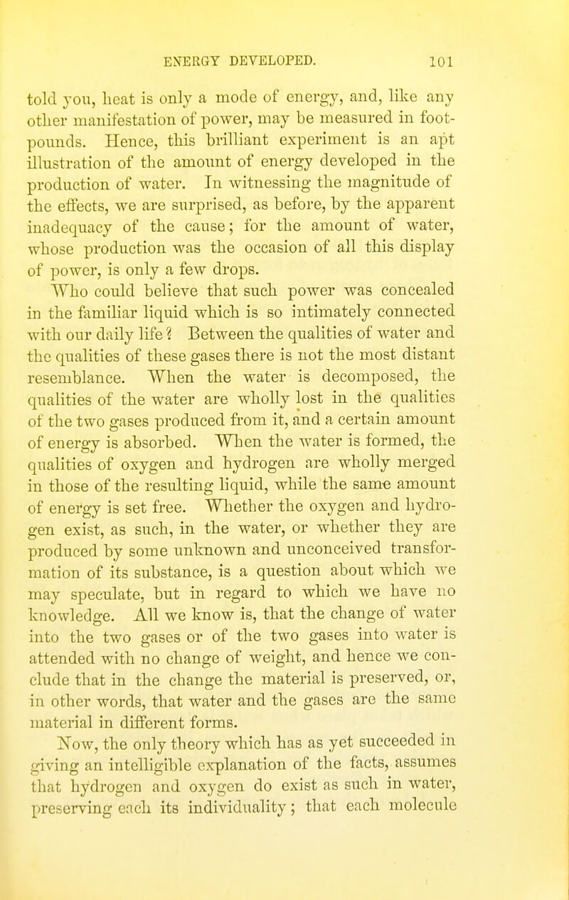 told you, heat is only a mode of energy, and, like any other manifestation of power, may be measured in foot- pounds. Hence, this brilliant experiment is an apt illustration of the amoimt of energy developed in the production of water. In witnessing the magnitude of the efi'ects, we are surprised, as before, by the apparent inadequacy of the cause; for the amount of water, whose production was the occasion of all this display of power, is only a few drops. Who could believe that such power was concealed in the fiimiliar liquid which is so intimately connected with our daily life ? Between the qualities of water and the qualities of these gases tliere is not the most distant resemblance. When the water is decomposed, the qualities of the water are wholly lost in the qualities of the two gases produced from it, and a certain amoimt of energy is absorbed. When the water is formed, the qualities of oxygen and hydrogen are wholly merged in those of the resulting liquid, while the same amount of energy is set free. Whether the oxygen and hydro- gen exist, as such, in the water, or whether they are produced by some unknown and unconceived transfor- mation of its substance, is a question about which we may speculate, but in regard to which we have no knowledge. All we know is, that the change of water into the two gases or of the two gases into water is attended with no change of weight, and hence we con- clude that in the change the material is preserved, or, in other words, that water and the gases are the same material in different forms. Kow, the only theory which has as yet succeeded in giving an intelligible explanation of the facts, assumes that hydrogen and oxygen do exist as such in water, preserving each its individuality; that each molecule