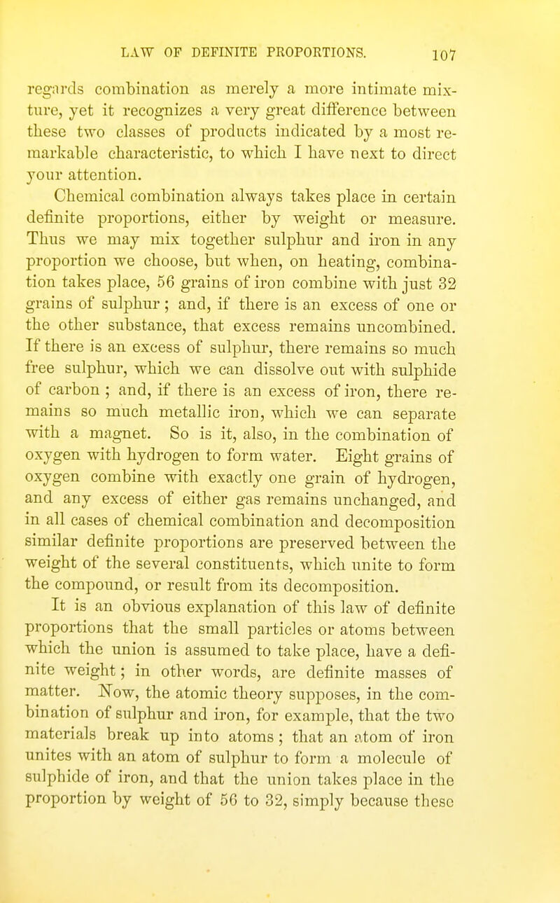 regards combination as merely a more intimate mix- ture, yet it recognizes a very great difference between tliese two classes of products indicated by a most re- markable characteristic, to which I have next to direct your attention. Chemical combination always takes place in certain definite proportions, either by weight or measure. Thns we may mix together sulphur and iron in any proportion we choose, but when, on heating, combina- tion takes place, 56 grains of iron combine with just 32 grains of sulphur ; and, if there is an excess of one or the other substance, that excess remains tmcombined. If there is an excess of sulphui', there remains so much free sulphur, which we can dissolve out with sulphide of carbon ; and, if there is an excess of iron, there re- mains so much metallic iron, which we can separate with a magnet. So is it, also, in the combination of oxygen with hydrogen to form water. Eight grains of oxygen combine with exactly one grain of hydrogen, and any excess of either gas remains unchanged, and in all cases of chemical combination and decomposition similar definite proportions are preserved between the weight of the several constituents, which unite to form the compoimd, or result from its decomposition. It is an obvious explanation of this law of definite proportions that the small particles or atoms between which the union is assumed to take place, have a defi- nite weight; in other words, are definite masses of matter. Now, the atomic theory supposes, in the com- bination of sulphur and iron, for example, that the two materials break up into atoms ; that an atom of iron unites with an atom of sulphur to form a molecule of sulphide of iron, and that the imion takes place in the proportion by weight of 56 to 32, simply because these