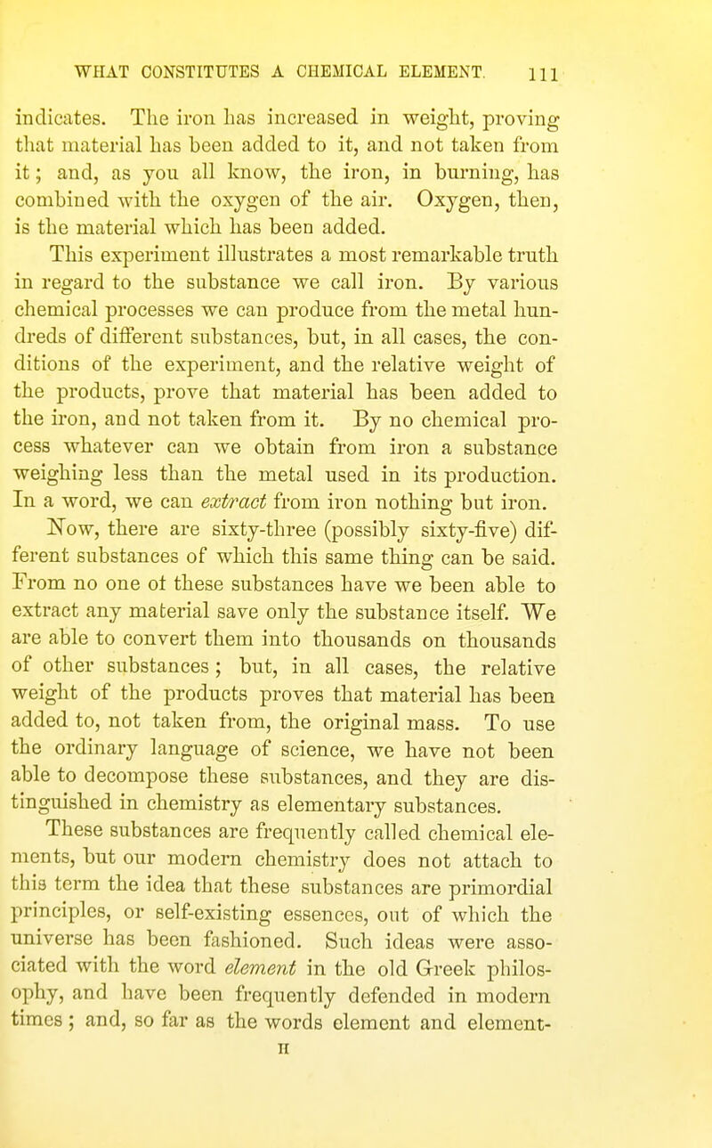 indicates. The iron has increased in weight, proving that material has been added to it, and not taken from it; and, as yon all know, the iron, in burning, has combined with the oxygen of the air. Oxygen, then, is the material which has been added. This experiment illustrates a most remarkable truth in regard to the substance we call iron. By various chemical processes we can produce from the metal hun- dreds of different substances, but, in all cases, the con- ditions of the experiment, and the relative weight of the products, prove that material has been added to the iron, and not taken from it. By no chemical pro- cess whatever can we obtain from iron a substance weighing less than the metal used in its production. In a word, we can extract from iron nothing but iron. Now, there are sixty-three (possibly sixty-five) dif- ferent substances of which this same thing can be said. From no one ot these substances have we been able to extract any material save only the substance itself. We are able to convert them into thousands on thousands of other substances ; but, in all cases, the relative weight of the products proves that material has been added to, not taken from, the original mass. To use the ordinary language of science, we have not been able to decompose these substances, and they are dis- tinguished in chemistry as elementary substances. These substances are frequently called chemical ele- ments, but our modern chemistry does not attach to this term the idea that these substances are primordial principles, or self-existing essences, out of which the universe has been fashioned. Such ideas were asso- ciated with the word element in the old Greek philos- ophy, and have been frequently defended in modern times; and, so far as the words element and element- n