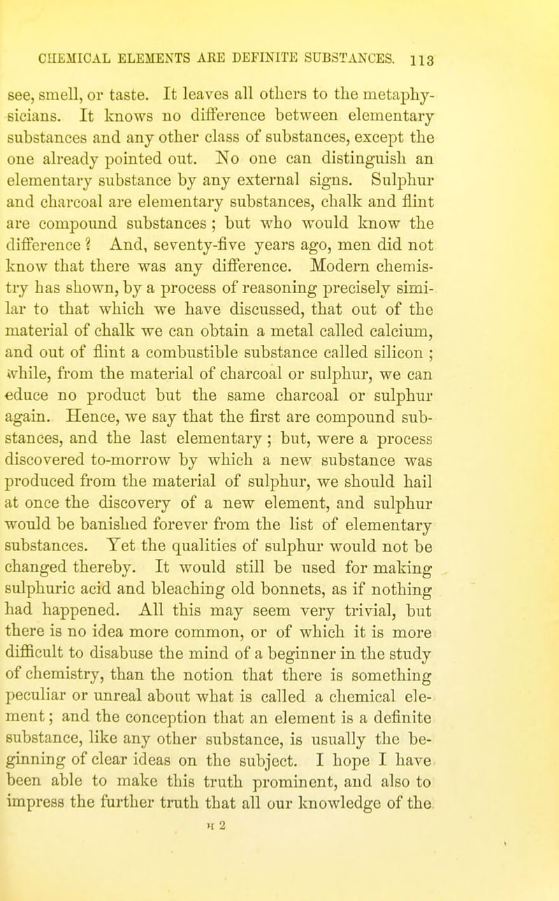 see, smell, or taste. It leaves all others to the metaphy- sicians. It knows no difference between elementary substances and any other class of substances, except the one already pointed out. No one can distinguish an elementary substance by any external signs. Sulphur and charcoal are elementary substances, chalk and flint are compound substances ; but who would know the difference ? And, seventy-five years ago, men did not know that there was any difference. Modern chemis- try has shown, by a process of reasoning precisely simi- lar to that which we have discussed, that out of the material of chalk we can obtain a metal called calcium, and out of flint a combustible substance called silicon ; ivhile, from the material of charcoal or sulphur, we can educe no product but the same charcoal or sulphur again. Hence, we say that the first are compound sub- stances, and the last elementary; but, were a process discovered to-morrow by which a new substance was produced from the material of sulphur, we should hail at once the discovery of a new element, and sulphur would be banished forever from the list of elementary substances. Yet the qualities of sulphur would not be changed thereby. It would still be used for making sulphuric acid and bleaching old bonnets, as if nothing had happened. All this may seem very trivial, but there is no idea more common, or of which it is more difiicult to disabuse the mind of a beginner in the study of chemistry, than the notion that there is something peculiar or unreal about what is called a chemical ele- ment ; and the conception that an element is a definite substance, like any other substance, is usually the be- ginning of clear ideas on the subject. I hope I have been able to make this truth prominent, and also to impress the further truth that all our knowledge of the. H 2