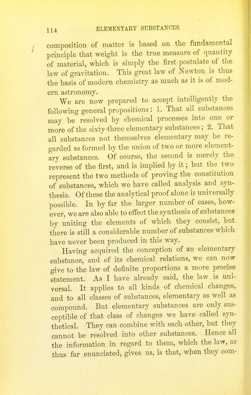 composition of matter is based on the fondamental principle that weight is the true measure of quantity of material, which is simply the first postulate of the law of gravitation. This great law of Newton is thus the basis of modern chemistry as much as it is of mod- ern astronomy. We are now prepared to accept intelligently the following general propositions: 1. That all substances may be resolved by chemical processes into one or more of the sixty-three elementary substances; 2. That all substances not themselves elementary may be re- garded as formed by the union of two or more element- ary substances. Of course, the second is merely the reverse of the first, and is implied by it; but the two represent the two methods of proving the constitution of substances, which we have called analysis and syn- thesis. Of these the analytical proof alone is universally possible. In by far the larger number of cases, how- ever, we are also able to effect the synthesis of substances by uniting the elements of which they consist, but there is still a considerable number of substances which have never been produced in this way. Having acquired the conception of an elementary substance, and of its chemical relations, we can now give to the law of definite proportions a more precise statement. As I have already said, the law is uni- versal. It apphes to all kinds of chemical changes, and to all classes of substances, elementary as well as compound. But elementary substances are only sus- ceptible of that class of changes we have called syn- thetical. They can combine with each other, but they cannot be resolved into other substances. Hence all the information in regard to them, which the law, as . thus far enunciated, gives us, is that, when they com-