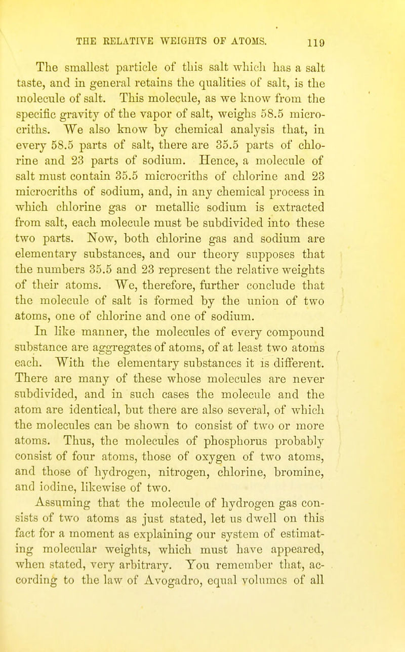 THE RELATIVE WEIGHTS OF ATOMS. HQ The smallest particle of this salt which has a salt taste, and in general retains the qualities of salt, is the molecule of salt. This molecule, as we know from the specific gravity of the vapor of salt, weighs 58.5 micro- criths. We also know by chemical analysis that, in every 58.5 parts of salt, there are 35.5 parts of chlo- rine and 23 parts of sodium. Hence, a molecule of salt must contain 35.5 microcriths of chlorine and 23 microcriths of sodium, and, in any chemical process in which chlorine gas or metallic sodium is extracted from salt, each molecule must be subdivided into these two parts. Now, both chlorine gas and sodium are elementary substances, and our theory supposes that the numbers 35.5 and 23 repi'esent the relative weights of their atoms. We, therefore, farther conclude that the molecule of salt is formed by the union of two atoms, one of chlorine and one of sodium. In like manner, the molecules of every compound substance are aggregates of atoms, of at least two atoms each. With the elementary substances it is difierent. There are many of these whose molecules are never subdivided, and in such cases the molecule and the atom are identical, but there are also several, of which the molecules can be shown to consist of two or more atoms. Thus, the molecules of phosphorus probably consist of four atoms, those of oxygen of two atoms, and those of hydrogen, nitrogen, chlorine, bromine, and iodine, likewise of two. Assuming that the molecule of hydrogen gas con- sists of two atoms as just stated, let us dwell on this fact for a moment as explaining our system of estimat- ing molecular weights, which must have appeared, when stated, very arbitrary. You remember tliat, ac- cording to the law of Avogadro, equal volumes of all