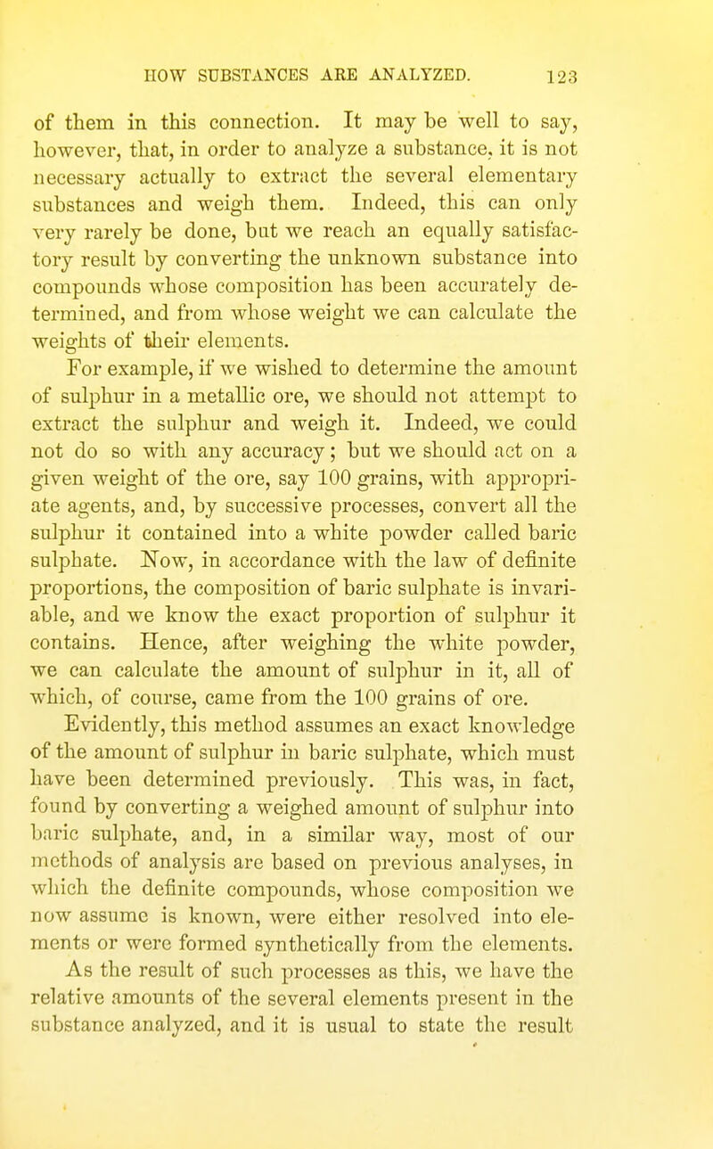 of them in this connection. It may be well to say, however, that, in order to analyze a substance, it is not necessary actually to extract the several elementary substances and weigh them. Indeed, this can only very rarely be done, bat we reach an equally satisfac- tory result by converting the unknown substance into compounds whose composition has been accurately de- termined, and from whose weight we can calculate the weights of their elements. For example, if we wished to determine the amount of sulphur in a metallic ore, we should not attempt to extract the sulphur and weigh it. Indeed, we could not do so with any accuracy; but we should act on a given weight of the ore, say 100 grains, with appropri- ate agents, and, by successive processes, convert all the sulphur it contained into a white j)Owder called baric sulphate. Now, in accordance with the law of definite proportions, the composition of baric sulphate is invari- able, and we know the exact proportion of sulphur it contains. Hence, after weighing the white powder, we can calculate the amount of sulphur in it, all of which, of course, came from the 100 grains of ore. Evidently, this method assumes an exact knowledge of the amount of sulphur in baric sulphate, which must have been determined previously. This was, in fact, found by converting a weighed amount of sulphur into baric sulphate, and, in a similar way, most of our methods of analysis are based on previous analyses, in which the definite compounds, whose composition we now assume is known, were either resolved into ele- ments or were formed synthetically from the elements. As the result of such processes as this, we have the relative amounts of the several elements present in the substance analyzed, and it is usual to state the result