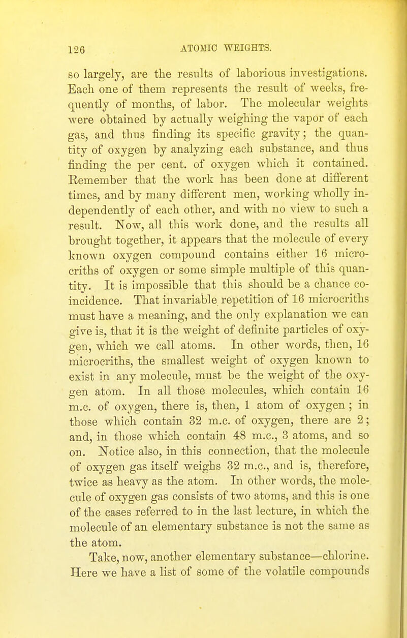 SO largely, are the results of laborious investigations. Eacli one of them represents the result of weeks, fre- quently of months, of labor. The molecular weights were obtained by actually weighing the vapor of each gas, and thus finding its specific gravity; the quan- tity of oxygen by analyzing each substance, and thus finding the per cent, of oxygen which it contained. Eemember that the work has been done at difierent times, and by many difierent men, working wholly in- dependently of each other, and with no view to such a result. Now, all this work done, and the results all brought together, it appears that the molecule of every known oxygen compound contains either 16 micro- criths of oxygen or some simple multiple of this quan- tity. It is impossible that this should be a chance co- incidence. That invariable repetition of 16 microcriths must have a meaning, and the only explanation we can give is, that it is the weight of definite particles of oxy- gen, which we call atoms. In other words, then, 16 microcriths, the smallest weight of oxygen Imown to exist in any molecule, must be the weight of the oxy- gen atom. In all those molecules, which contain 16 m.c. of oxygen, there is, then, 1 atom of oxygen ; in those which contain 32 m.c. of oxygen, there are 2; and, in those which contain 48 m.c, 3 atoms, and so on. Notice also, in this connection, that the molecule of oxygen gas itself weighs 32 m.c, and is, therefore, twice as heavy as the atom. In other words, the mole- cule of oxygen gas consists of two atoms, and this is one of the cases referred to in the last lecture, in which the molecule of an elementary substance is not the same as the atom. Take, now, another elementary substance—chlorine. Here we have a list of some of the volatile compounds