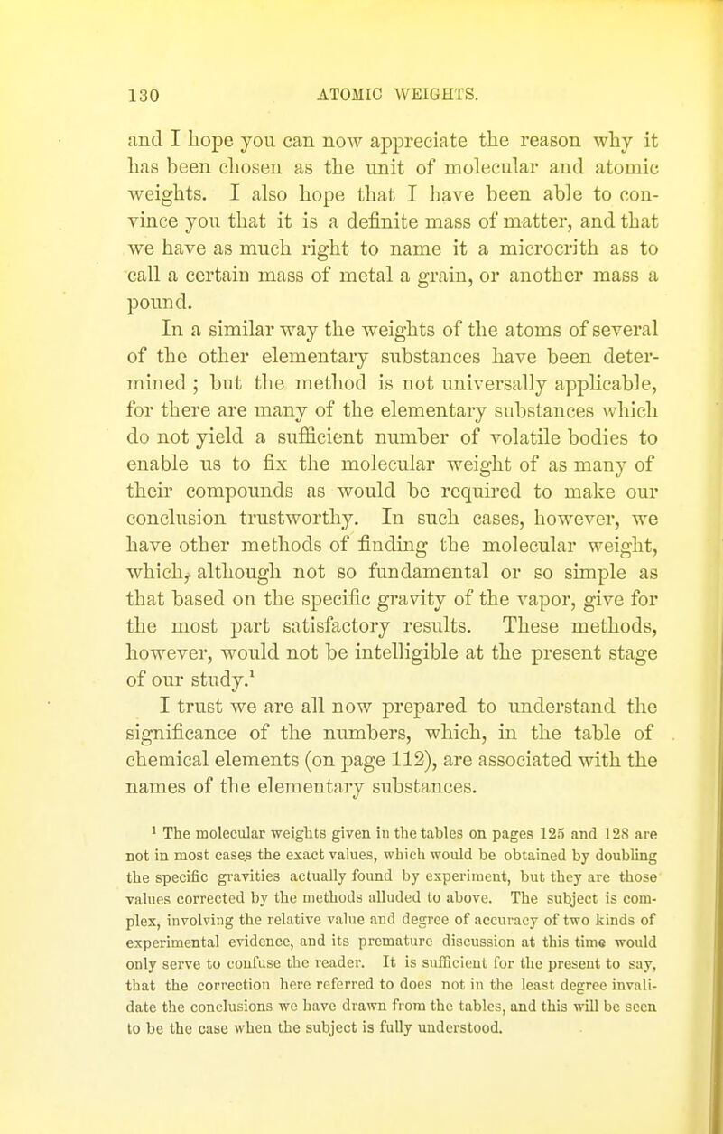 and I hope you can now appreciate the reason why it has been chosen as the unit of molecular and atomic weights. I also hope that I have been able to con- vince you that it is a definite mass of matter, and that we have as much right to name it a microcrith as to call a certain mass of metal a grain, or another mass a pound. In a similar way the weights of the atoms of several of the other elementary substances have been deter- mined ; but the method is not universally applicable, for there are many of the elementary substances which do not yield a sufficient number of volatile bodies to enable us to fix the molecular weight of as many of their compounds as would be required to make our conclusion trustworthy. In such cases, however, we have other methods of finding the molecular weight, whichj. although not so fundamental or so simple as that based on the specific gravity of the vapor, give for the most part satisfactory results. These methods, however, woidd not be intelligible at the present stage of our study.' I trust we are all now prepared to imderstand the significance of the numbers, which, in the table of chemical elements (on page 112), are associated with the names of the elementary substances. ' The molecular weights given in the tables on pages 125 and 128 are not in most case^ the exact values, which would be obtained by doubling the specific gravities actually found by experiment, but they are those values corrected by the methods alluded to above. The subject is com- plex, involving the relative value and degree of accuracy of two kinds of experimental evidence, and its premature discussion at this time would only serve to confuse the reader. It is sufficient for the present to say, that the correction here referred to does not in the least degree invali- date the conclusions wc have drawn from the tables, and this will be seen to be the case when the subject is fully understood.