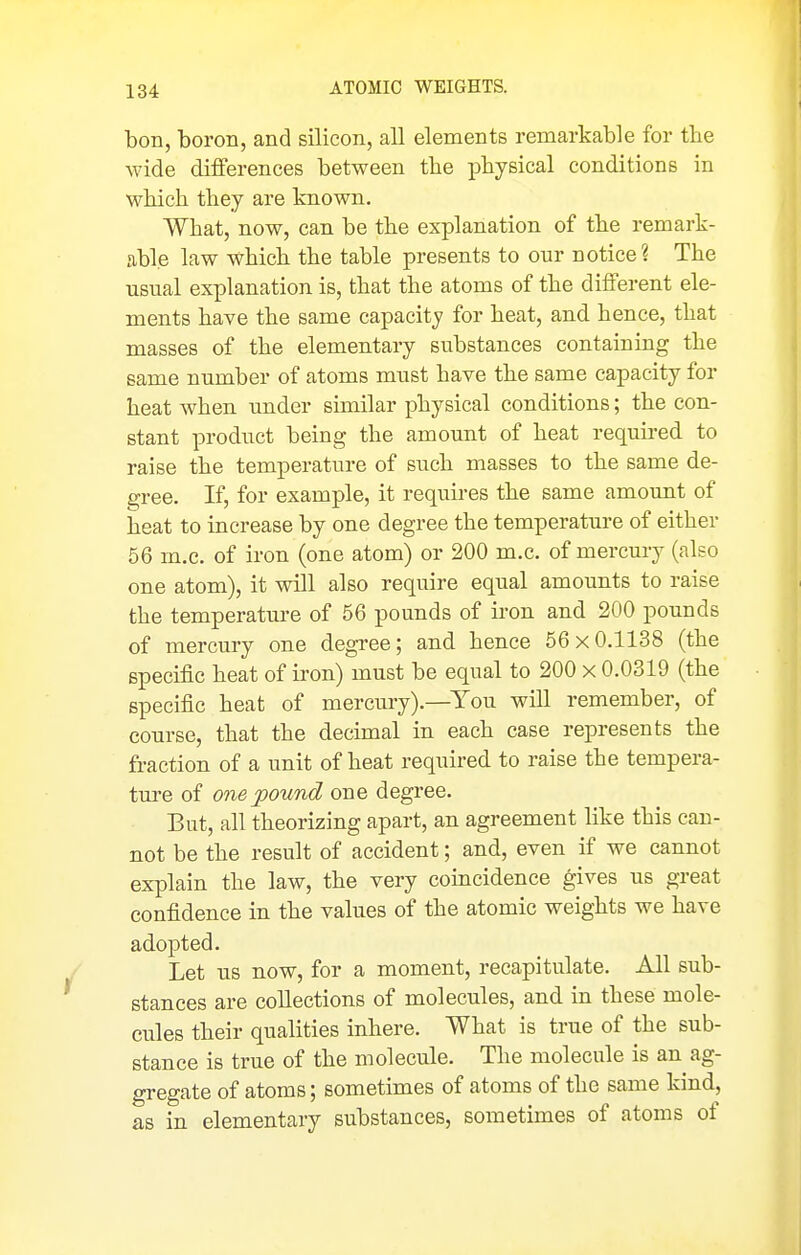 bon, boron, and silicon, all elements remarkable for the wide differences between the physical conditions in which they are known. What, now, can be the explanation of the remark- able law which the table presents to our notice? The usual explanation is, that the atoms of the different ele- ments have the same capacity for heat, and hence, that masses of the elementary substances containing the same number of atoms must have the same capacity for heat when under similar physical conditions; the con- stant product being the amount of heat requii'ed to raise the temperature of such masses to the same de- gree, K, for example, it requires the same amount of heat to increase by one degree the temperature of either 56 m.c. of iron (one atom) or 200 m.c. of mercury (also one atom), it will also require equal amounts to raise the temperature of 56 pounds of iron and 200 pounds of mercury one degree; and hence 56 x 0.1138 (the specific heat of iron) must be equal to 200 x 0.0319 (the specific heat of mercury).—You will remember, of course, that the decimal in each case represents the fraction of a unit of heat required to raise the tempera- ture of one pound one degree. But, all theorizing apart, an agreement like this can- not be the result of accident; and, even if we cannot explain the law, the very coincidence gives us great confidence in the values of the atomic weights we have adopted. Let us now, for a moment, recapitulate. All sub- stances are collections of molecules, and in these mole- cules their qualities inhere. What is true of the sub- stance is true of the molecule. The molecule is an ag- gregate of atoms; sometimes of atoms of the same kind, as in elementary substances, sometimes of atoms of