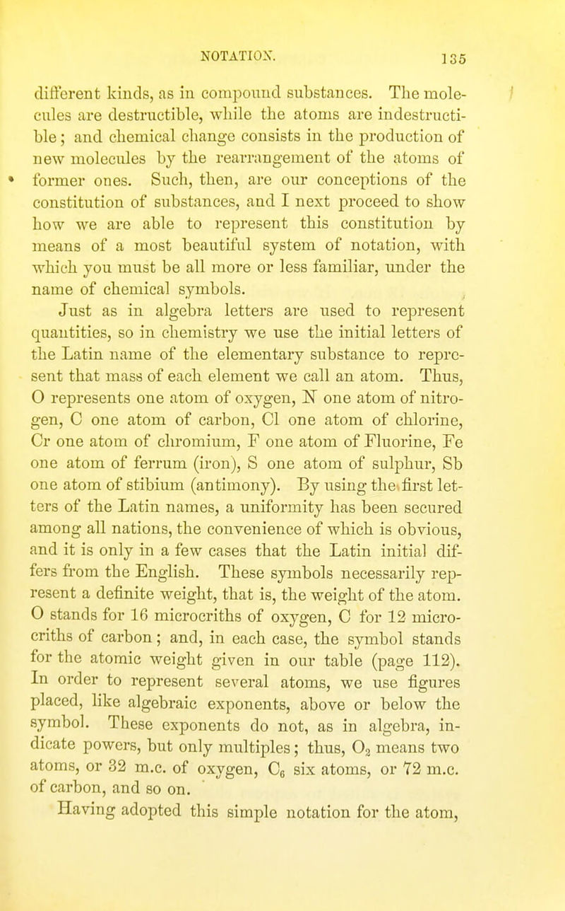 NOTATION. different kinds, as in compound substances. The mole- cules are destructible, while the atoms are indestructi- ble ; and chemical change consists in the production of new molecules by the rearrangement of the atoms of • former ones. Such, then, are our conceptions of the constitution of substances, and I next proceed to show how we are able to represent this constitution by means of a most beautiful system of notation, with which you must be all more or less familiar, under the name of chemical symbols. Just as in algebra letters are used to represent quantities, so in chemistry we use the initial letters of the Latin name of the elementary substance to repre- sent that mass of each element we call an atom. Thus, O represents one atom of oxygen, IST one atom of nitro- gen, C one atom of carbon, CI one atom of chlorine, Cr one atom of chromium, F one atom of Fluorine, Fe one atom of ferrum (iron), S one atom of sulphur, Sb one atom of stibium (antimony). By using the^first let- ters of the Latin names, a uniformity has been secured among all nations, the convenience of which is obvious, and it is only in a few cases that the Latin initial dif- fers from the English. These symbols necessarily rep- resent a definite weight, that is, the weight of the atom. 0 stands for 16 microcriths of oxygen, C for 12 micro- criths of carbon; and, in each case, the symbol stands for the atomic weight given in our table (page 112). In order to represent several atoms, we use figures placed, like algebraic exponents, above or below the symbol. These exponents do not, as in algebra, in- dicate powers, but only multiples; thus, Og means two atoms, or 32 m.c. of oxygen, Q six atoms, or T2 m.c. of carbon, and so on. Having adopted this simple notation for the atom,