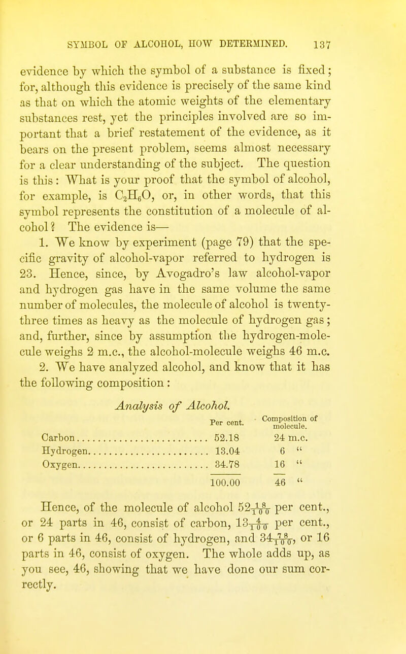 evidence by which the symbol of a substance is fixed; for, although this evidence is precisely of the same kind as that on which the atomic weights of the elementary substances rest, yet the principles involved are so im- portant that a brief restatement of the evidence, as it bears on the present problem, seems almost necessary for a clear understanding of the subject. The question is this : What is your proof that the symbol of alcohol, for example, is C2H6O, or, in other words, that this symbol represents the constitution of a molecule of al- cohol ? The evidence is— 1. We know by experiment (page 79) that the spe- cific gravity of alcohol-vapor referred to hydrogen is 23. Hence, since, by Avogadro's law alcohol-vapor and hydrogen gas have in the same volume the same number of molecules, the molecule of alcohol is twenty- three times as heavy as the molecule of hydrogen gas; and, further, since by assumption the hydrogen-mole- cule weighs 2 m.c, the alcohol-molecule weighs 46 m.c. 2. We have analyzed alcohol, and know that it has the following composition: Analysis of Alcohol. Percent. ' ^^oS °' Carbon 52.18 24 m.c. Hydrogen 13.04 6  Oxygen 34.78 16  100.00 46  Hence, of the molecule of alcohol 52-ji^ per cent., or 24 parts in 46, consist of carbon, 13yfg- per cent., or 6 parts in 46, consist of hydrogen, and 34^^^, or 16 parts in 46, consist of oxygen. The whole adds up, as you see, 46, showing that we have done our sum cor- rectly.