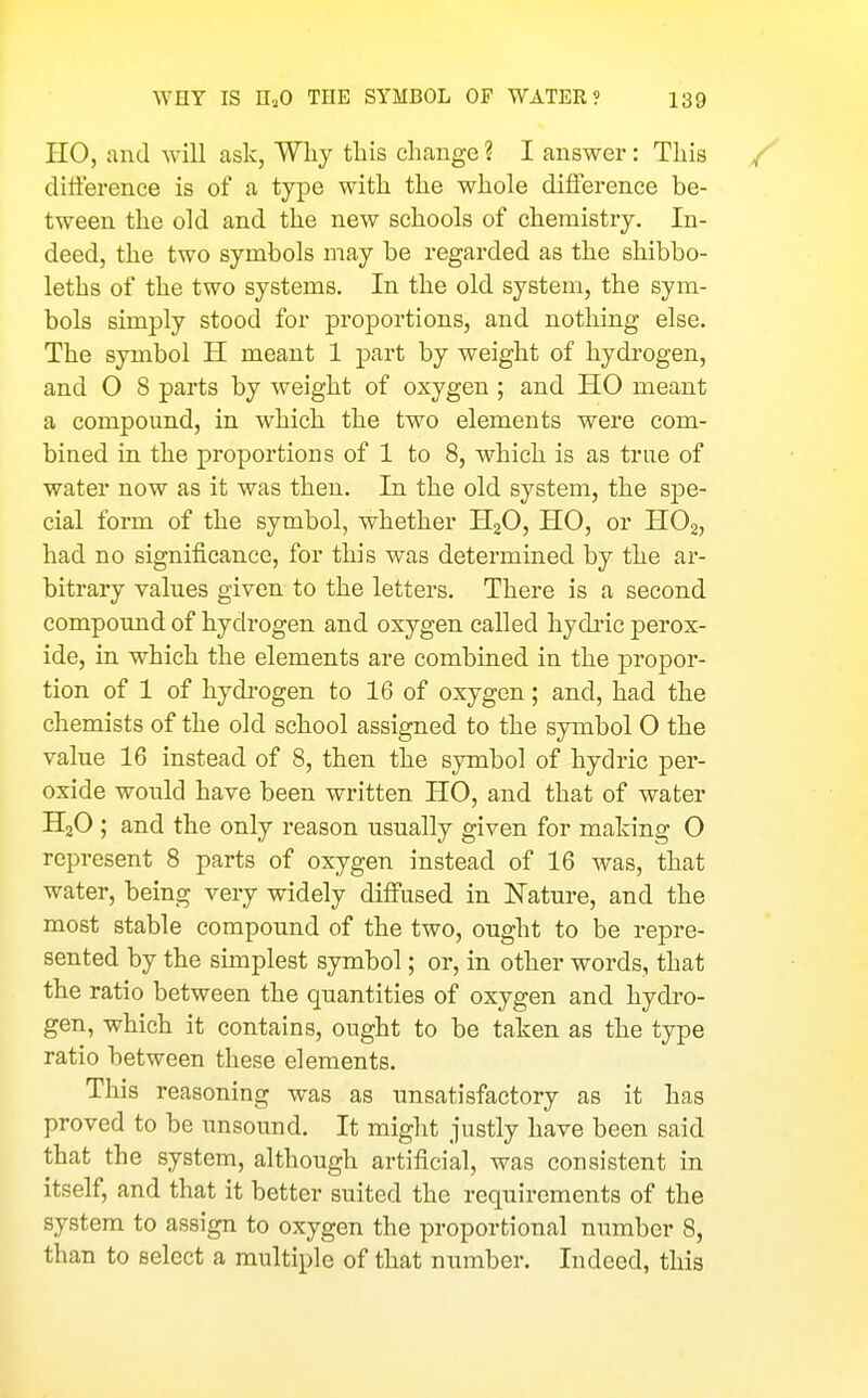 HO, and will ask, Why this change ? I answer: This ditference is of a type with the whole difference be- tween the old and the new schools of chemistry. In- deed, the two symbols may be regarded as the shibbo- leths of the two systems. In the old system, the sym- bols simply stood for proportions, and nothing else. The symbol H meant 1 part by weight of hydrogen, and O 8 parts by weight of oxygen ; and HO meant a compound, in which the two elements were com- bined in the proportions of 1 to 8, which is as true of water now as it was then. In the old system, the spe- cial form of the symbol, whether HjO, HO, or HOg, had no significance, for this was determined by the ar- bitrary values given to the letters. There is a second compound of hydrogen and oxygen called hydi'ic perox- ide, in which the elements are combined in the propor- tion of 1 of hydi'ogen to 16 of oxygen; and, had the chemists of the old school assigned to the symbol 0 the value 16 instead of 8, then the symbol of hydric per- oxide would have been written HO, and that of water HjO ; and the only reason usually given for making O represent 8 parts of oxygen instead of 16 was, that water, being very widely diffused in Nature, and the most stable compound of the two, ought to be repre- sented by the simplest symbol; or, in other words, that the ratio between the quantities of oxygen and hydro- gen, which it contains, ought to be taken as the type ratio between these elements. This reasoning was as unsatisfactory as it has proved to be unsound. It might justly have been said that the system, although artificial, was consistent in itself, and that it better suited the requirements of the system to assign to oxygen the proportional number 8, than to select a multiple of that number. Indeed, this