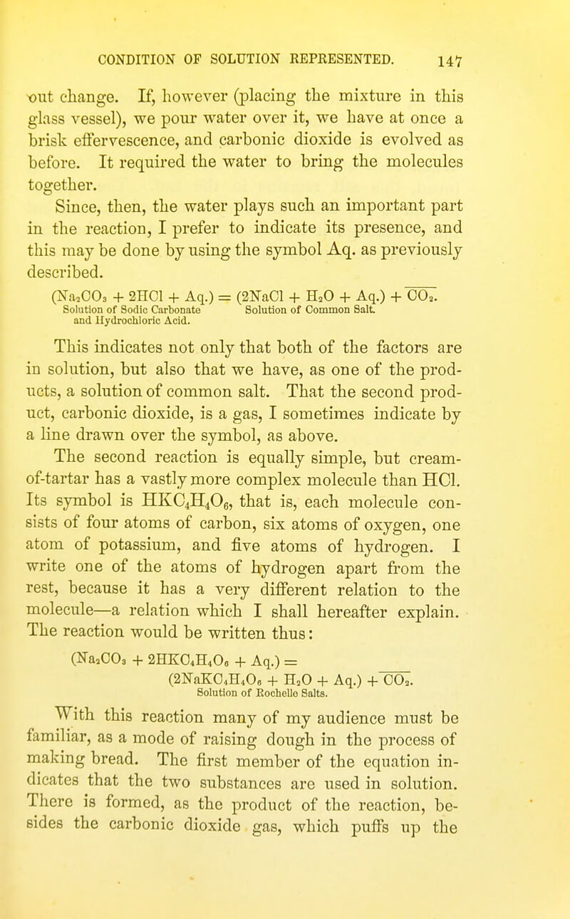 •out change. If, however (placing the mixture in this glass vessel), we pour water over it, we have at once a brisk elFervescence, and carbonic dioxide is evolved as before. It required the water to bring the molecules together. Since, then, the water plays such an important part in the reaction, I prefer to indicate its presence, and this may be done by using the symbol Aq. as previously described. (NaoCOs + 2HC1 + Aq.) = (2NaCl + H^O + Aq.) + C07. Solution of Sodic Carbonate Solution of Common Salt and Uydrochloric Acid. This indicates not only that both of the factors are in solution, but also that we have, as one of the prod- ucts, a solution of common salt. That the second prod- uct, carbonic dioxide, is a gas, I sometimes indicate by a line drawn over the symbol, as above. The second reaction is equally simple, but cream- of-tartar has a vastly more complex molecule than HCl. Its symbol is HKC4H4O6, that is, each molecule con- sists of four atoms of carbon, six atoms of oxygen, one atom of potassium, and five atoms of hydrogen. I write one of the atoms of hydrogen apart from the rest, because it has a very different relation to the molecule—a relation which I shall hereafter explain. The reaction would be written thus: (Na^COa + 2HKO4H4O0 + Aq.) = (2N'aK04H40o + H^O + Aq.) +'oa. Solution of Eochello Salts. With this reaction many of my audience must be familiar, as a mode of raising dough in the process of making bread. The first member of the equation in- dicates that the two substances are used in solution. There is formed, as the product of the reaction, be- sides the carbonic dioxide gas, which puff's up the