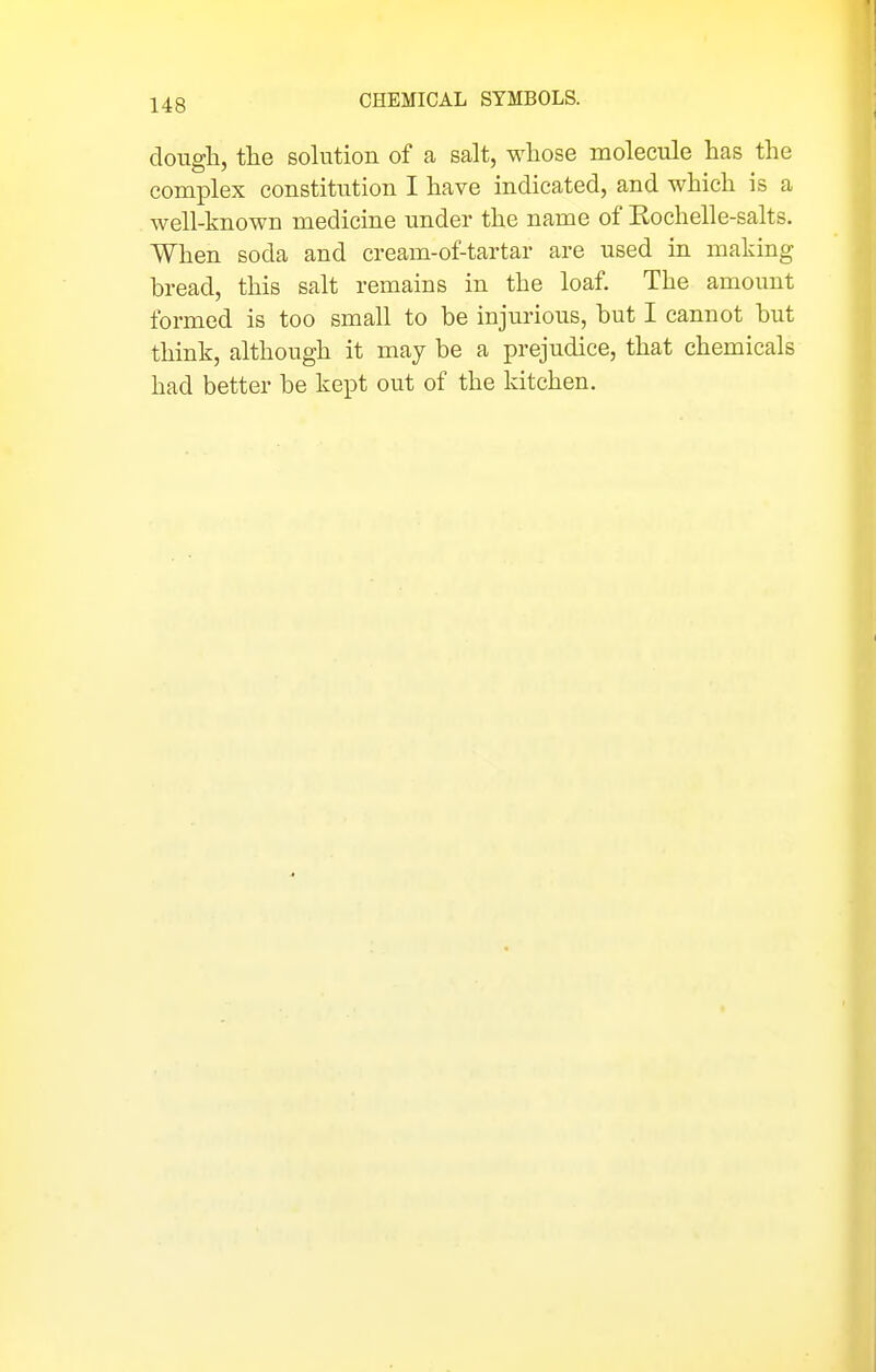 clougli, tlie solution of a salt, whose molecule has the complex constitution I have indicated, and which is a well-known medicine nnder the name of Kochelle-salts. When soda and cream-of-tartar are used in making bread, this salt remains in the loaf. The amount formed is too small to be injurious, but I cannot but think, although it may be a prejudice, that chemicals had better be kept out of the kitchen.