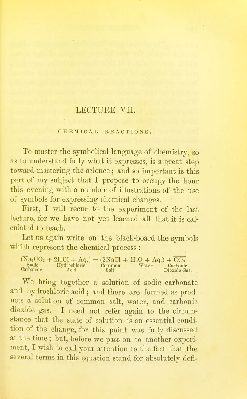 LECTUEE YII. CHEMICAL REACTIONS. To master the symbolical language of chemistry, so as to understand fully what it expresses, is a great step toward mastering the science; and so important is this part of my subject that I propose to occupy the hour this evening with a number of illustrations of the use of symbols for expressing chemical changes. First, I will recm- to the experiment of the last lecture, for we have not yet learned all that it is cal- culated to teach. Let us again write on the black-board the symbols which represent the chemical process: (Na^COs -I- 2HC1 + Aq.) = (2NaCl + H2O -f- Aq.) -h C07. Sodic Hydrochloric Common Water. Carbonic Carbonate. Acid. Salt. Dioxide Gas. We bring together a solution of sodic carbonate and hydrochloric acid; and there are formed as prod- ucts a solution of common salt, water, and carbonic dioxide gas. I need not refer again to the circum- stance that the state of solution is an essential condi- tion of the change, for this point was fully discussed at the time; but, before we pass on to another experi- ment, I wish to call your attention to the fact that the several terms in this equation stand for absolutely defi-