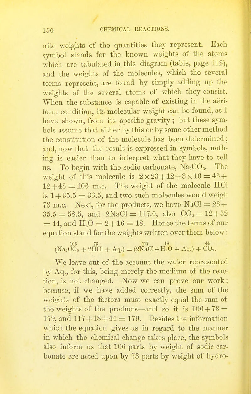 nite weights of the quantities they represent. Each symbol stands for the known weights of the atoms which are tabulated in this diagram (table, page 112), and the weights of the molecules, which the several terms represent, are found by srniply adding up the weights of the several atoms of which they consist. Wlien the substance is capable of existing in the aeri- form condition, its molecular weight can be found, as I have shown, from its specific gravity; but these sym- bols assume that either by this or by some other method the constitution of the molecule has been determined; and, now that the result is expressed in symbols, noth- ing is easier than to interpret what they have to tell us. To begin with the sodic carbonate, ISTagCOg. The weight of this molecule is 2x23 + 12-1-3x16 = 46 + 12 + 48 =: 106 m.c. The weight of the molecule HCl is 1 + 35.5 = 36.5, and two such molecules would weigh 73 m.c. Next, for the products, we have ISTaCl = 23-^ 35.5 = 58.5, and 2NaCl = 117.0, also 002 = 12 + 32 = 44, and HjO = 2 +16 = 18. Hence the terms of our equation stand for the weights written over them below: 106 73 117 18 44 (IsTasOOs + 2H01 + Aq.) = (2]Sra01-l-HoO + Aq.) + 00=. We leave out of the account the water represented by Aq., for this, being merely the medium of the reac- tion, is not changed. Now we can prove our work; because, if we have added correctly, the sum of the weights of the factors must exactly equal the sum of the weights of the products—and so it is 106 + 73 = 179, and 117 + 18+44 = 179. Besides the information which the equation gives us in regard to the manner in which the chemical change takes place, the symbols also inform us that 106 parts by weight of sodic car- bonate are acted upon by 73 parts by weight of hydro-