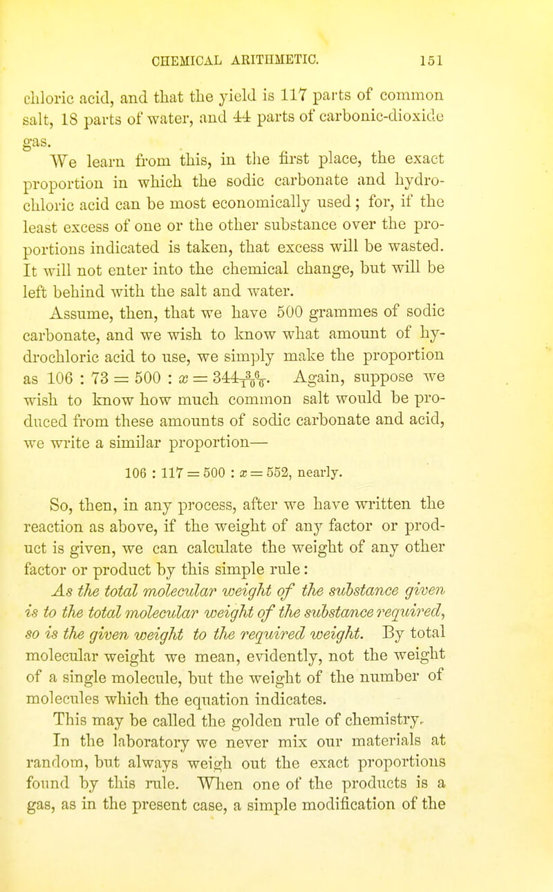 chloric acid, and that the yield is 117 parts of common salt, 18 pai-ts of water, and -W parts of carbonic-dioxide gas. We learn from this, in the first place, the exact proportion in which the sodic carbonate and hydro- chloric acid can be most economically used; for, if the least excess of one or the other substance over the pro- portions indicated is taken, that excess will be wasted. It will not enter into the chemical change, but will be left behind with the salt and water. Assume, then, that we have 500 grammes of sodic carbonate, and we wish to know what amount of hy- drochloric acid to use, we simply make the proportion as 106 : 73 = 500 : a; = 3M^V Again, suppose we wish to know how much common salt would be pro- duced from these amounts of sodic carbonate and acid, we write a similar proportion— 106 : 117 = 500 : a; = 552, nearly. So, then, in any process, after we have written the reaction as above, if the weight of any factor or prod- uct is given, we can calculate the weight of any other factor or product by this simple rule: As the total molecular weight of tlie siibstance given is to the total molecular weight of the suhsta/nce required^ so is the given weight to the required weight. By total molecular weight we mean, evidently, not the weight of a single molecule, but the weight of the number of molecTiles which the equation indicates. This may be called the golden rule of chemistry,. In the laboratory we never mix our materials at random, but always weigh out the exact proportions found by this rule. When one of the products is a gas, as in the present case, a simple modification of the