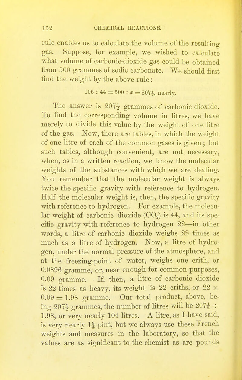 rule enables us to calculate the volume of the resulting gas. Suppose, for example, we wished to calculate what volume of carbonic-dioxide gas could be obtained from 500 grammes of sodic carbonate. We should first find the weight by the above rule: 106 : 44 = 500 : a; = 207i, nearly. The answer is 207^^ grammes of carbonic dioxide. To find the corresponding volume in litres, we have merely to divide this value by the weight of one litre of the gas. Now, there are tables, in which the weight of one litre of each of the common gases is given ; but such tables, although convenient, are not necessary, when, as in a written reaction, we know the molecular weights of the substances with which we are dealing. You remember that the molecular weight is always twice the specific gravity with reference to hydrogen. Half the molecular weight is, then, the specific gravity with reference to hydrogen. For example, the molecu- lar weight of carbonic dioxide (COg) is 44, and its spe- cific gravity with reference to hydi'ogen 22—in other words, a litre of carbonic dioxide weighs 22 times as much as a litre of hydrogen. Now, a litre of hydro- gen, under the normal pressure of the atmosphere, and at the freezing-point of water, weighs one crith, or 0.0896 gramme, or, near enough for common purposes, 0.09 gramme. If, then, a litre of carbonic dioxide is 22 times as heavy, its weight is 22 criths, or 22 x 0.09 = 1.98 gramme. Our total product, above, be- ing 207^- grammes, the number of litres will be 207i 1.98, or very nearly 104 litres. A litre, as I have said, is very nearly If pint, but we always use these French weights and measures in the laboratory, so that the values are as significant to the chemist as are pounds