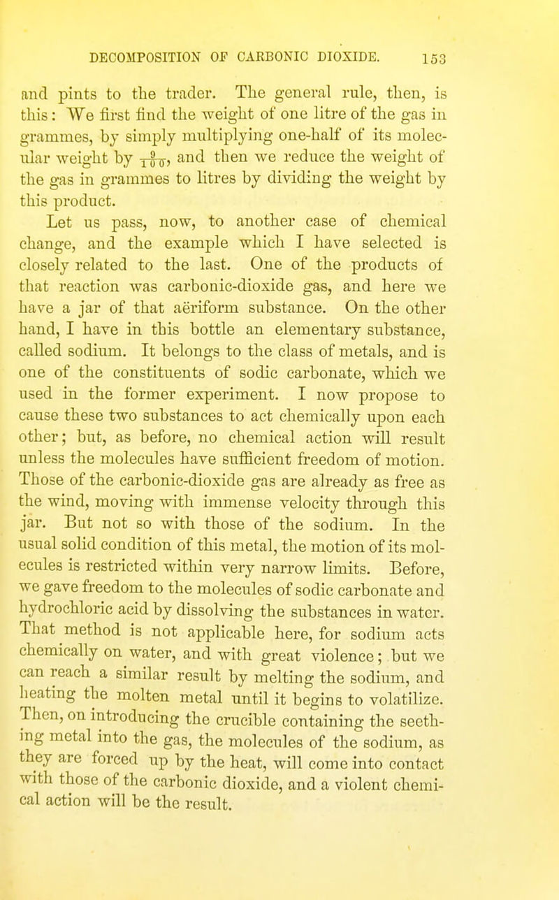 and pints to the trader. The general rule, then, is this : We first find the weight of one litre of the gas in grammes, by simply multiplying one-half of its molec- ular weight by and then we reduce the weight of the gas in grammes to litres by dividing the weight by this product. Let us pass, now, to another case of chemical change, and the example which I have selected is closely related to the last. One of the products of that reaction was carbonic-dioxide gas, and here we have a jar of that aeriform substance. On the other hand, I have in this bottle an elementary substance, called sodium. It belongs to the class of metals, and is one of the constituents of sodic carbonate, which we used in the former experiment. I now propose to cause these two substances to act chemically upon each other; but, as before, no chemical action will result unless the molecules have sufiicient freedom of motion. Those of the carbonic-dioxide gas are already as free as the wind, moving with immense velocity through this jar. But not so with those of the sodium. In the usual solid condition of this metal, the motion of its mol- ecules is restricted within very narrow limits. Before, we gave freedom to the molecules of sodic carbonate and hydrochloric acid by dissolving the substances in water. That method is not applicable here, for sodium acts chemically on water, and with great violence; but we can reach a similar result by melting the sodium, and heating the molten metal until it begins to volatilize. Then, on introducing the crucible containing the seeth- ing metal into the gas, the molecules of the sodium, as they are forced up by the heat, will come into contact with those of the carbonic dioxide, and a violent chemi- cal action will be the result.