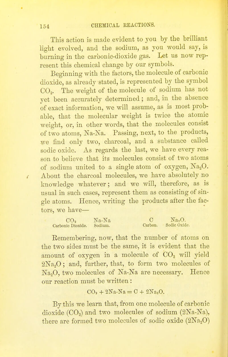 This action is made evident to you by tlie brilliant light evolved, and the sodium, as you would say, is burning in the carbonic-dioxide gas. Let us now rep- resent this chemical change by our symbols. Beginning with the factors, the molecule of carbonic dioxide, as already stated, is represented by the symbol CO2. The weight of the molecule of sodium has not yet been accurately determined; and, in the absence of exact information, we will assume, as is most prob- able, that the molecular weight is twice the atomic weight, or, in other words, that the molecules consist of two atoms, Na-Na. Passing, next, to the products, we find only two, charcoal, and a substance caUed sodic oxide. As regards the last, we have every rea- son to believe that its molecules consist of two atoms of sodium imited to a single atom of oxygen, JSTajO. < About the charcoal molecules, we have absolutely no knowledge whatever; and we will, therefore, as is usual in such cases, represent them as consisting of sin- gle atoms. Hence, writing the products after the fac- tors, we have— Carbonic Dioxide. Sodium. Carbon. Sodic Oxide. Remembering, now, that the number of atoms on the two sides must be the same, it is evident that the amount of oxygen in a molecule of CO2 will yield 2^0.^0; and, further, that, to form two molecules of NajO, two molecules of Na-Na are necessary. Hence our reaction must be written: 00, -1- SNa-lSTa = 0 -}- 21^a,0. By this we learn that, from one molecule of carbonic dioxide (CO2) and two molecules of sodium (SNa-lSTa), there are formed two molecules of sodic oxide (2]^n20)