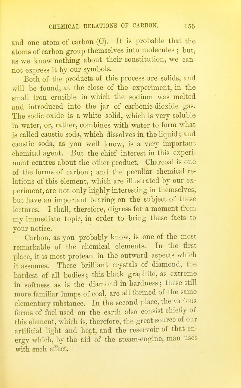 and one atom of carbon (C). It is probable that the atoms of carbon group themselves into molecules ; but, as we know nothing about their constitution, we can- not express it by our symbols. Both of the products of this process are solids, and will be found, at the close of the experiment, in the small iron crucible in which the sodium was melted and introduced into the jar of carbonic-dioxide gas. The sodic oxide is a white solid, which is very soluble in water, or, rather, combines with water to form what is called caustic soda, which dissolves in the liquid; and caustic soda, as you well know, is a very important chemical agent. But the chief interest in this experi- ment centres about the other product. Charcoal is one of the forms of carbon ; and the peculiar chemical re- lations of this element, which are illustrated by our ex- periment, are not only highly interesting in themselves, but have an important bearing on the subject of these lectures. I shall, therefore, digress for a moment from my immediate topic, in order to bring these facts to your notice. Carbon, as you probably know, is one of the most remarkable of the chemical elements. In the first place, it is most protean in the outward aspects which it assumes. These brilliant crystals of diamond, the hardest of all bodies; this black graphite, as extreme in softness as is the diamond in hardness; these still more familiar lumps of coal, are all formed of the same elementary substance. In the second place, the various forms of fuel used on the earth also consist chiefly of this element, which is, therefore, the great source of our artificial light and heat, and the reservoir of that en- ergy which, by the aid of the steam-engine, man uses with such efi'ect.