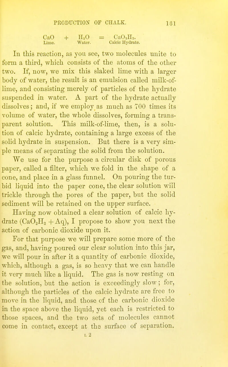 PRODUCTION OF CHALK. 131 CaO + IL.O = CaO^Hn. Lline. Wuter. Calcic Hydrate. In this reaction, as you see, two molecules unite to form a third, which consists of the atoms of the other two. If, now, we mix this slaked lime with a larger body of water, the result is an emulsion called milk-of- lime, and consisting merely of particles of the hydrate suspended in water. A part of the hydrate actually dissolves; and, if we employ as much as 700 times its volume of water, the whole dissolves, forming a trans- parent solution. This milk-of-lmie, then, is a solu- tion of calcic hydrate, containing a large excess of the solid hydrate in suspension. But there is a very sim- ple means of separating the solid from the solution. We use for the pui-pose a circular disk of porous paper, called a filter, which we fold in the shape of a cone, and place in a glass funnel. On pouring the tur- bid liquid into the paper cone, the clear solution will trickle through the pores of the paper, but the solid sediment will be retained on the upper surface. Having now obtained a clear solution of calcic hy- drate (CaOaHg + Aq), I propose to show you next the action of carbonic dioxide upon it. For that purpose we will prepare some more of the gas, and, having poured our clear solution into this jar, we will pour in after it a quantity of carbonic dioxide, which, although a gas, is so heavy that we can handle it very much like a liquid. The gas is now resting on the solution, but the action is exceedingly slow; for, although the particles of the calcic hydrate are free to move in the liquid, and those of the carbonic dioxide in the space above the liquid, yet each is restricted to those spaces, and the two sets of molecules cannot come in contact, except at the surface of separation. L 2