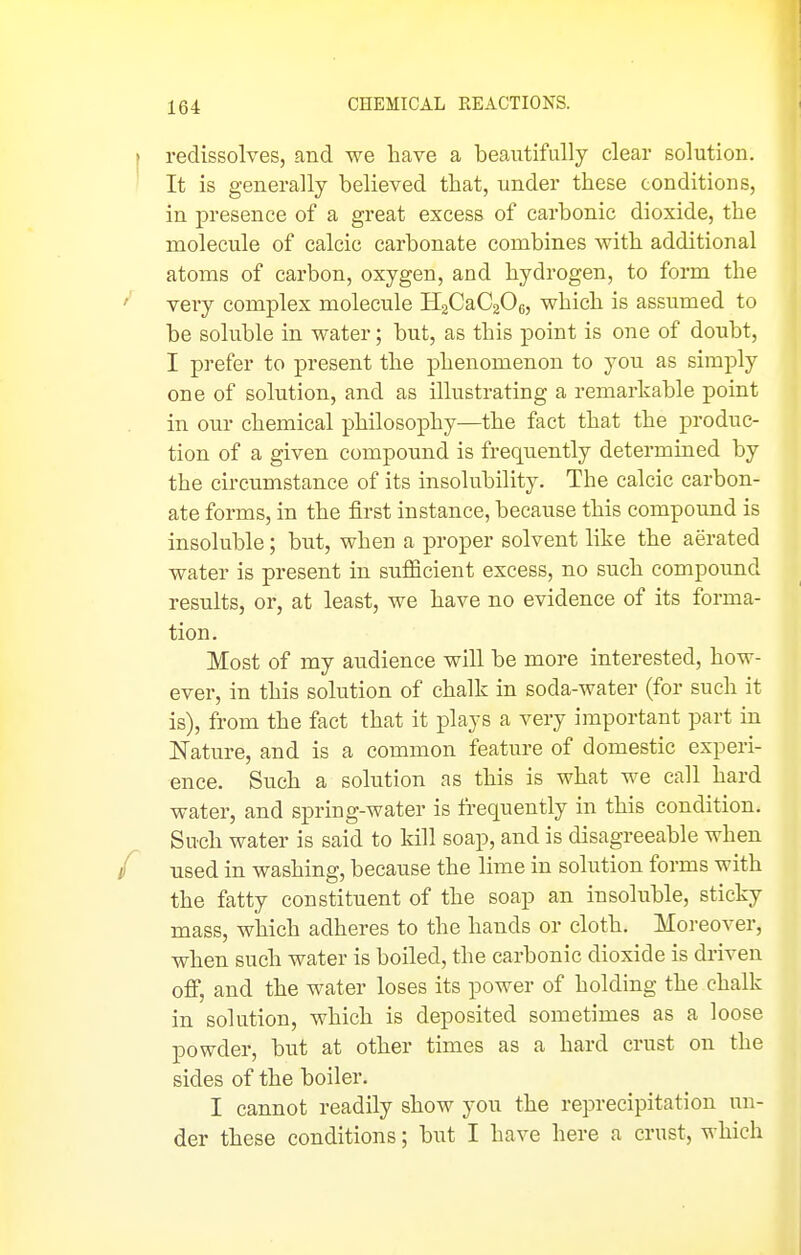 redissolves, and we have a beautifully clear solution. It is generally believed that, under these conditions, in presence of a great excess of carbonic dioxide, the molecule of calcic carbonate combines with additional atoms of carbon, oxygen, and hydrogen, to form the very complex molecule H2CaC206, which is assumed to be soluble in water; but, as this point is one of doubt, I prefer to present the phenomenon to you as simply one of solution, and as illustrating a remarkable point in our chemical philosophy—the fact that the produc- tion of a given compound is frequently determined by the circumstance of its insolubility. The calcic carbon- ate forms, in the first instance, because this compound is insoluble; but, when a proper solvent like the aerated water is present in sufiicient excess, no such compound results, or, at least, we have no evidence of its forma- tion. Most of my audience will be more interested, how- ever, in this solution of chalk in soda-water (for such it is), from the fact that it plays a very important part in Nature, and is a common feature of domestic experi- ence. Such a solution as this is what we call hard water, and spring-water is frequently in this condition. Such water is said to kill soap, and is disagreeable when used in washing, because the lime in solution forms with the fatty constituent of the soap an insoluble, sticky mass, which adheres to the hands or cloth. Moreover, when such water is boiled, the carbonic dioxide is driven off, and the water loses its power of holding the chalk in solution, which is deposited sometimes as a loose powder, but at other times as a hard crust on the sides of the boiler. I cannot readily show you the reprecipitation un- der these conditions; but I have here a crust, which