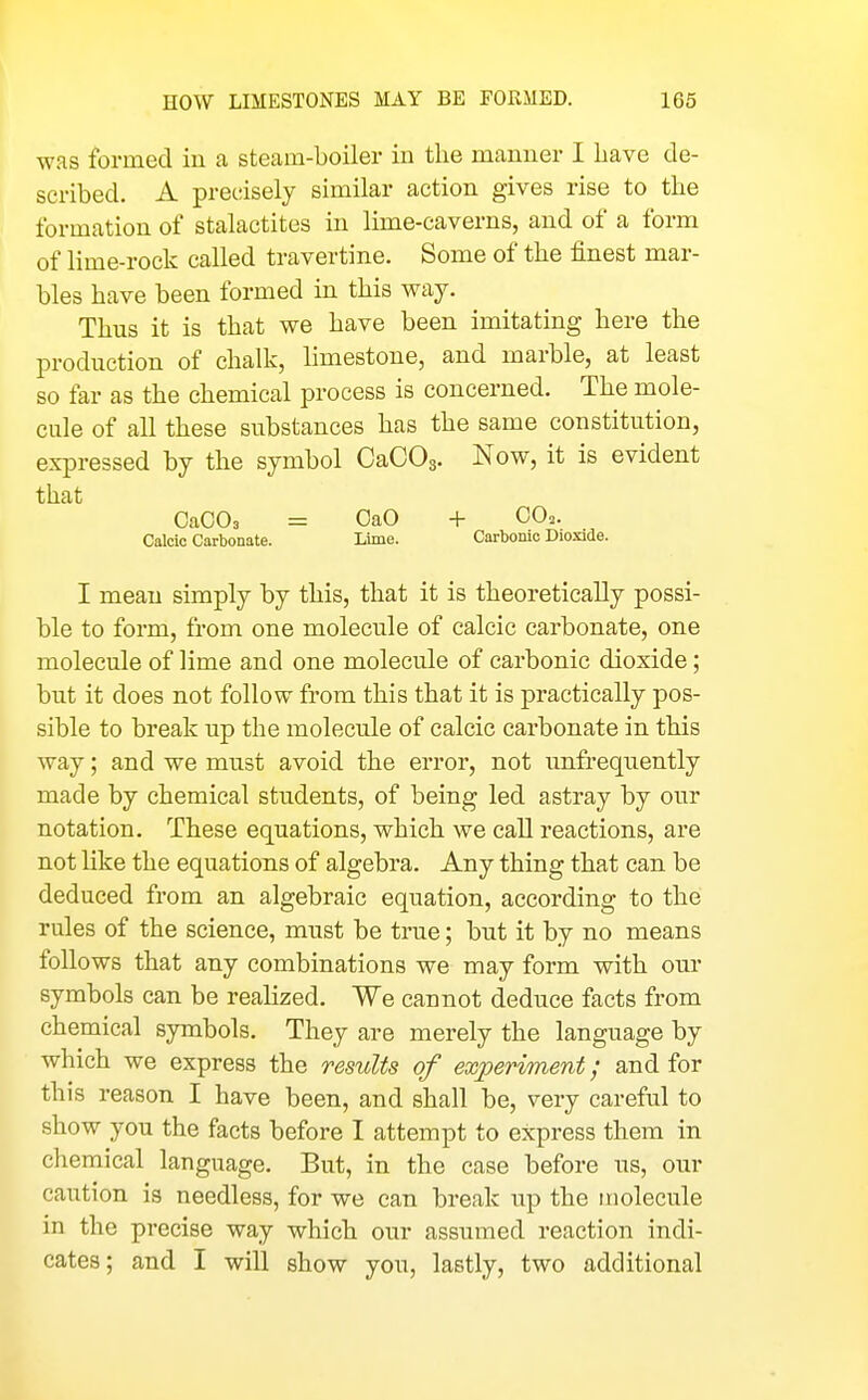 was formed iu a steam-boiler in the manner I liave de- scribed. A precisely similar action gives rise to the formation of stalactites in lime-caverns, and of a form of lime-rock called travertine. Some of the finest mar- bles have been formed in this way. Thus it is that we have been imitating here the production of chalk, limestone, and marble, at least so far as the chemical process is concerned. The mole- cule of all these substances has the same constitution, expressed by the symbol CaCOs. Now, it is evident that OaCOs = OaO + GO,. Calcic Carbonate. Lime. Carbonic Dioxide. I mean simply by this, that it is theoretically possi- ble to form, from one molecule of calcic carbonate, one molecule of lime and one molecule of carbonic dioxide; but it does not follow from this that it is practically pos- sible to break up the molecule of calcic carbonate in this way; and we must avoid the error, not unfrequently made by chemical students, of being led astray by our notation. These equations, which we call reactions, are not like the equations of algebra. Any thing that can be deduced from an algebraic equation, according to the rules of the science, must be true; but it by no means follows that any combinations we may form with our symbols can be realized. We cannot deduce facts from chemical symbols. They are merely the language by which we express the results of experiment; and for this reason I have been, and shall be, very careful to show you the facts before I attempt to express them in chemical language. But, in the case before us, our caution is needless, for we can break up the molecule in the precise way which our assumed reaction indi- cates; and I will show you, lastly, two additional