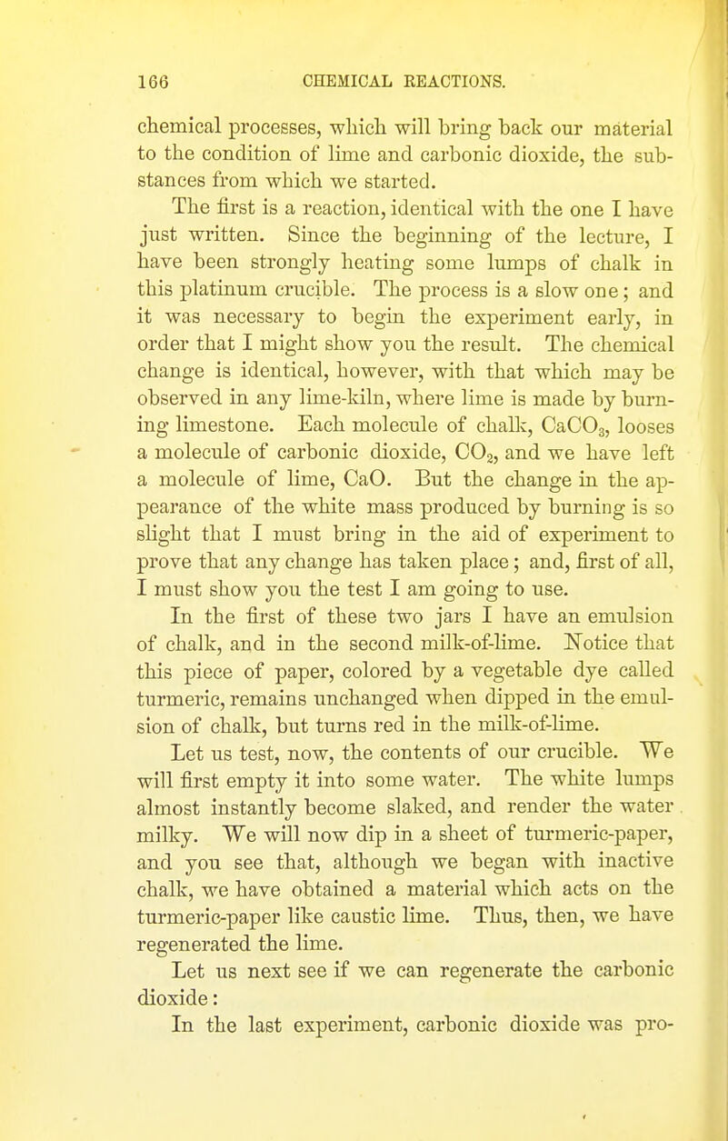 chemical processes, which will bring back our material to the condition of lime and carbonic dioxide, the sub- stances from which we started. The first is a reaction, identical with the one I have just written. Since the beginning of the lecture, I have been strongly heating some lumps of chalk in this platinum crucible. The process is a slow one; and it was necessary to begin the experiment early, in order that I might show you the result. The chemical change is identical, however, with that which may be observed in any lime-kiln, where lime is made by burn- ing limestone. Each molecule of challc, CaCOs, looses a molecule of carbonic dioxide, COj, and we have left a molecule of lime, CaO. But the change in the ap- pearance of the white mass produced by burning is so shght that I must bring in the aid of experhnent to prove that any change has taken place; and, first of all, I must show you the test I am going to use. In the first of these two jars I have an emulsion of chalk, and in the second milk-of-lime. Notice that this piece of paper, colored by a vegetable dye called turmeric, remains unchanged when dipped in the emul- sion of chalk, but turns red in the milk-of-lime. Let us test, now, the contents of our crucible. We will first empty it into some water. The white lumps almost instantly become slaked, and render the water milky. We will now dip in a sheet of tui*meric-paper, and you see that, although we began with inactive chalk, we have obtained a material which acts on the turmeric-paper like caustic lime. Thus, then, we have regenerated the lime. Let us next see if we can regenerate the carbonic dioxide: In the last experiment, carbonic dioxide was pro-