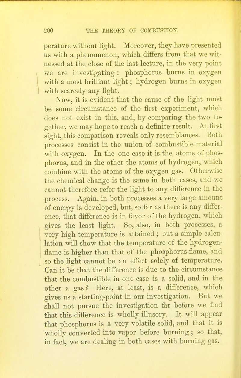 perature without light. Moreover, they have presented us with a phenomenon, which differs from that we wit- nessed at the close of the last lecture, in the very point we are investigating : phosphorus burns in oxygen with a most brilliant light; hydrogen burns in oxygen with scarcely any light. Now, it is evident that the cause of the light must be some circumstance of the first experiment, which does not exist in this, and, by comparing the two to- gether, we may hope to reach a definite result. At first sight, this comparison reveals only resemblances. Both processes consist in the union of combustible material with oxygen. In the one case it is the atoms of phos- phorus, and in the other the atoms of hydrogen, which combine with the atoms of the oxygen gas. Otherwise the chemical change is the same in both cases, and we cannot therefore refer the light to any difierence in the process. Again, in both processes a very large amount of energy is developed, but, so far as there is any difler- ence, that difi'erence is in favor of the hydrogen, which gives the least light. So, also, in both processes, a very high temperature is attained ; but a simple calcu- lation will show that the temperature of the hydi-ogen- flame is higher than that of the phosphorus-flame, and so the light cannot be an efiect solely of temperature. Can it be that the difi'erence is due to the circumstance that the combustible in one case is a solid, and in the other a gas? Here, at least, is a difi'erence, which gives us a starting-point in our investigation. But we shall not pursue the investigation far before we find that this difi'erence is wholly illusory. It will appear that phosphorus is a very volatile solid, and that it is wholly converted into vapor before burning; so that, in fact, we are dealing in both cases with burning gas.