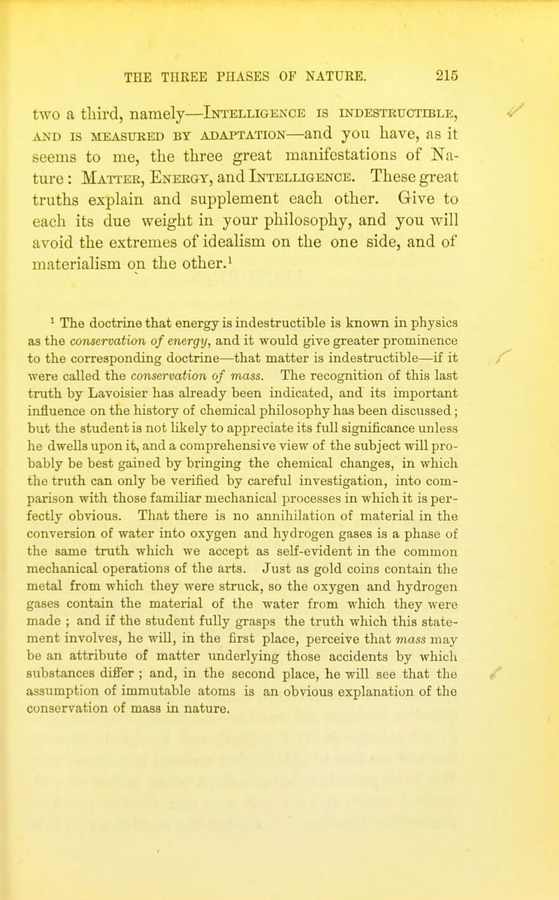 two a tliird, namely—Intelligence is indestkuctible, AND IS MEASURED BT ADAPTATION—and jou liave, as it seems to me, the three great manifestations of Na- ture : Mattek, Enekgy, and Intelligence. These great truths explain and supplement each other. Give to each its due weight in your philosophy, and you will avoid the extremes of idealism on the one side, and of materialism on the other.' ^ The doctrine that energy is indestructible is known in physics as the conservation of energy, and it would give greater prominence to the corresponding doctrine—that matter is indestructible—if it were called the conservation of mass. The recognition of this last truth by Lavoisier has already been indicated, and its important influence on the liistory of chemical philosophy has been discussed; but the student is not Hkely to appreciate its full significance unless he dwells upon it, and a comprehensive view of the subject will pro- bably be best gained by bringing the chemical changes, in which the truth can only be verified by careful investigation, into com- parison with those familiar mechanical jDrocesses in which it is per- fectly obvious. That there is no annihilation of material in the conversion of water into oxygen and hydrogen gases is a phase of the same truth which we accept as self-evident in the common mechanical operations of the arts. Just as gold coins contain the metal from which they were struck, so the oxygen and hydrogen gases contain the material of the water from which they were made ; and if the student fully grasps the truth which this state- ment involves, he will, in the first place, perceive that mass may be an attribute of matter underlying those accidents by which substances difi'er ; and, in the second place, he will see that the assumption of immutable atoms is an obvious explanation of the conservation of mass in nature.