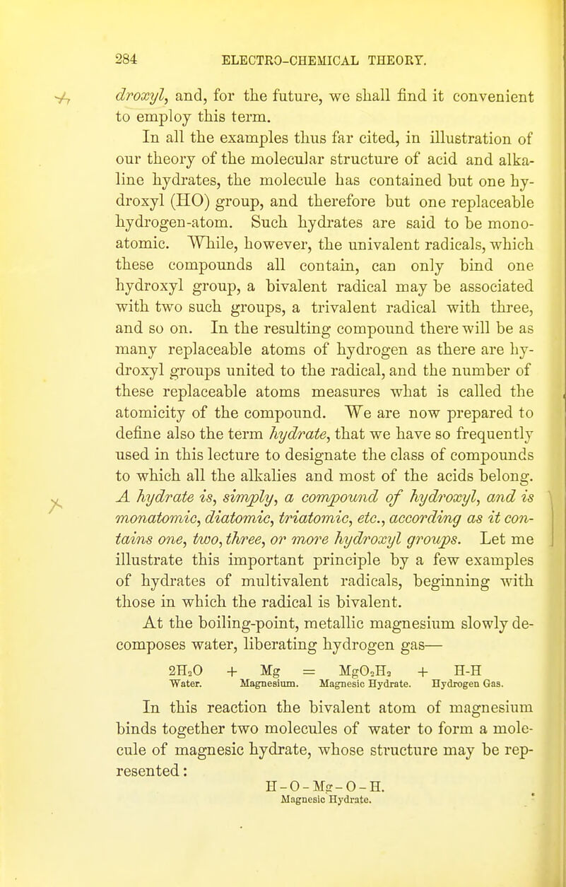 droxyl, and, for the future, we shall find it convenient to employ this term. In all the examples thus far cited, in illustration of our theory of the molecular structure of acid and alka- line hydrates, the molecule has contained but one hy- droxyl (HO) group, and therefore but one replaceable hydrogen-atom. Such hydrates are said to be mono- atomic. While, however, the univalent radicals, which these compounds all contain, can only bind one hydroxyl group, a bivalent radical may be associated with two such groups, a trivalent radical with thi-ee, and so on. In the resulting compoiind there will be as many replaceable atoms of hydrogen as there are hy- droxyl groups united to the radical, and the number of these replaceable atoms measures what is called the atomicity of the compound. We are now prepared to define also the term hydrate, that we have so frequently used in this lecture to designate the class of compounds to which all the alkalies and most of the acids belong. A hydrate is, simply, a compound of hydroxyl, and is monatomic, diatomic, triatomic, etc., accordvng as it con- tains one, two, three, or more hydroxyl groups. Let me illustrate this important principle by a few examples of hydrates of multivalent radicals, beginning with those in which the radical is bivalent. At the boiling-point, metallic magnesium slowly de- composes water, liberating hydrogen gas— 2HoO -1- ¥g = MgO.H, -1- H-H Water. Magnesium. Magnesic Hydrate. Hydrogen Gas. In this reaction the bivalent atom of magnesium binds together two molecules of water to form a mole- cule of magnesic hydrate, whose sti'ucture may be rep- resented : H-0-M,£r-0-H. Mngnesic Hydrate.