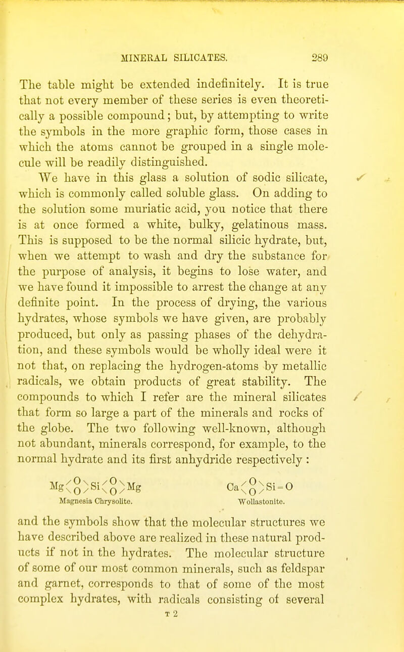 The table might be extended indefinitely. It is true that not every member of these series is even theoreti- cally a possible compound; but, by attempting to write the sjinbols in the more graphic form, those cases in which the atoms cannot be grouped in a single mole- cule will be readily distinguished. We have in this glass a solution of sodic silicate, which is commonly called soluble glass. On adding to the solution some muriatic acid, you notice that there is at once formed a white, bulky, gelatinous mass. This is supposed to be the normal silicic hydrate, but, when we attempt to wash and dry the substance for the pm-pose of analysis, it begins to lose water, and we have foimd it impossible to arrest the change at any definite point. In the process of drying, the various hydrates, whose symbols we have given, are probably produced, but only as passing phases of the dehydra- tion, and these symbols would be wholly ideal were it not that, on replacing the hydrogen-atoms by metallic I radicals, we obtain products of great stability. The compounds to which I refer are the mineral silicates that form so large a part of the minerals and rocks of the globe. The two following well-known, although not abundant, minerals correspond, for example, to the normal hydrate and its first anhydride respectively : Mg(8)Si(g)Mg Oa(g)Si = 0 Magnesia Chrysolite. WoUastonlte. and the symbols show that the molecular structures we have described above are realized in these natural prod- ucts if not in the hydrates. The molecular structure of some of our most common minerals, such as feldspar and garnet, corresponds to that of some of the most complex hydrates, with radicals consisting of several