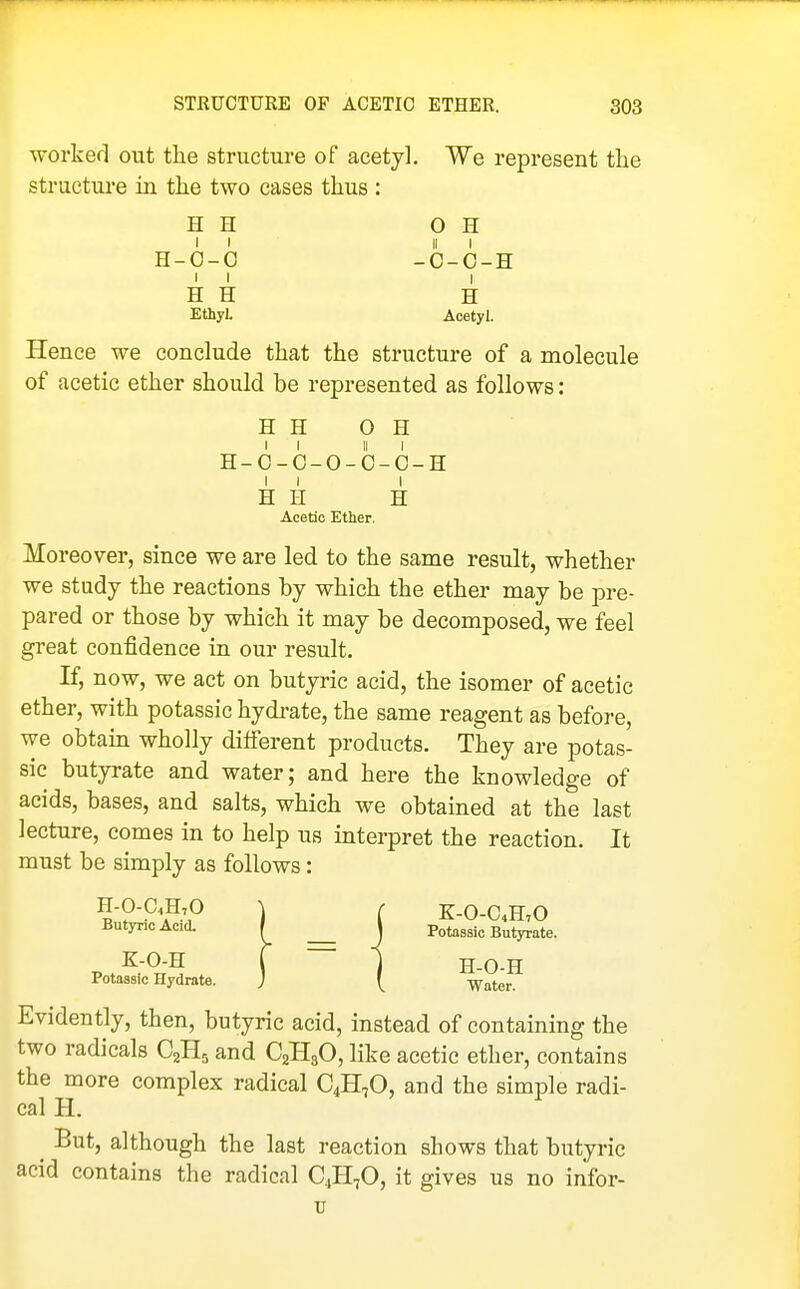worked out the structure of acetyl. We represent the structure in the two cases thus : H H OH II II I H-0-0 _0-0-H I I I H H H Ethyl. Acetyl. Hence we conclude that the structure of a molecule of acetic ether should be represented as follows: H H OH II II I H-O-C-O-O-O-H I I I H H H Acotio Ether. Moreover, since we are led to the same result, whether we study the reactions by which the ether may be pre- pared or those by which it may be decomposed, we feel great confidence in our result. If, now, we act on butyric acid, the isomer of acetic ether, with potassic hydrate, the same reagent as before, we obtain wholly different products. They are potas- sic butyrate and water; and here the knowledge of acids, bases, and salts, which we obtained at the last lecture, comes in to help us interpret the reaction. It must be simply as follows: H-0-C.H,0 ) r K-0-C4H,0 ButyncAcid. f J Potassic Butyrate. K-O-H r ~ 1 H-O-H Potassic Hydrate. ) Water. Evidently, then, butyric acid, instead of containing the two radicals C2II5 and C2H3O, like acetic ether, contains the more complex radical GiR^O, and the simple radi- cal H. ^ But, although the last reaction shows that butyric acid contains the radical CH^O, it gives us no infor- u