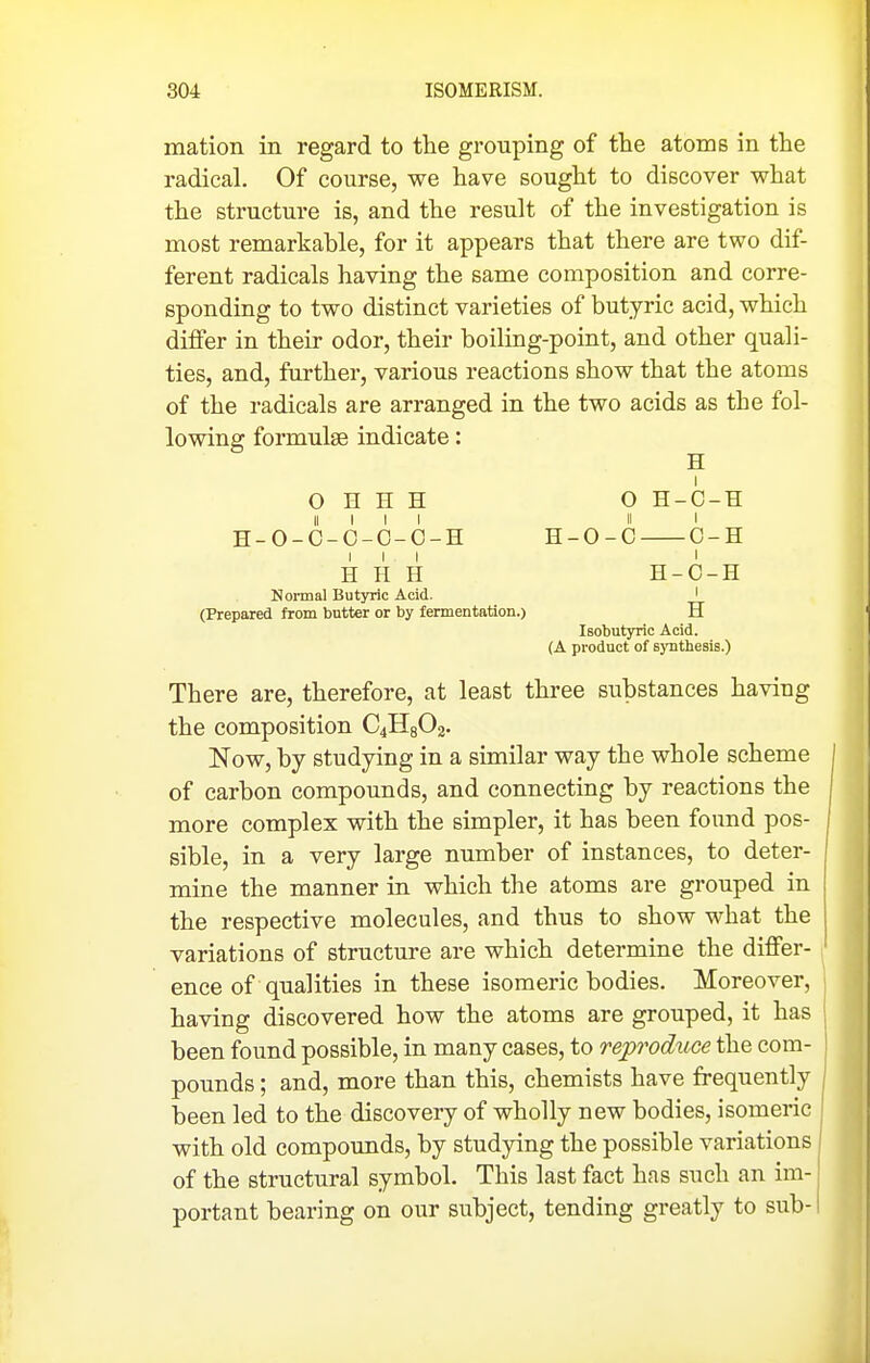 mation in regard to the grouping of the atoms in the radical. Of course, we have sought to discover what the structure is, and the result of the investigation is most remarkable, for it appears that there are two dif- ferent radicals having the same composition and corre- sponding to two distinct varieties of butyric acid, which differ in their odor, their boiling-point, and other quali- ties, and, further, various reactions show that the atoms of the radicals are arranged in the two acids as the fol- lowing formulae indicate: H I 0 H H H O H-C-H II I I I II I H-O-C-O-O-O-H H-O-C C-H III I H H H H-O-H Normal Butyric Acid. I (Prepared from butter or by fermentation.) H Isobutyric Acid. (A product of B)Tithe8is.) There are, therefore, at least three substances having the composition C4H8O2. Now, by studying in a similar way the whole scheme I of carbon compounds, and connecting by reactions the | more complex with the simpler, it has been found pos- j sible, in a very large number of instances, to deter- mine the manner in which the atoms are grouped in the respective molecules, and thus to show what the variations of structure are which determine the differ- ence of qualities in these isomeric bodies. Moreover, having discovered how the atoms are grouped, it has been found possible, in many cases, to reproduce the com- pounds ; and, more than this, chemists have frequently . been led to the discovery of wholly new bodies, isomeric with old compoimds, by studying the possible variations I of the structural symbol. This last fact has such an im-' portant bearing on our subject, tending greatly to sub-1