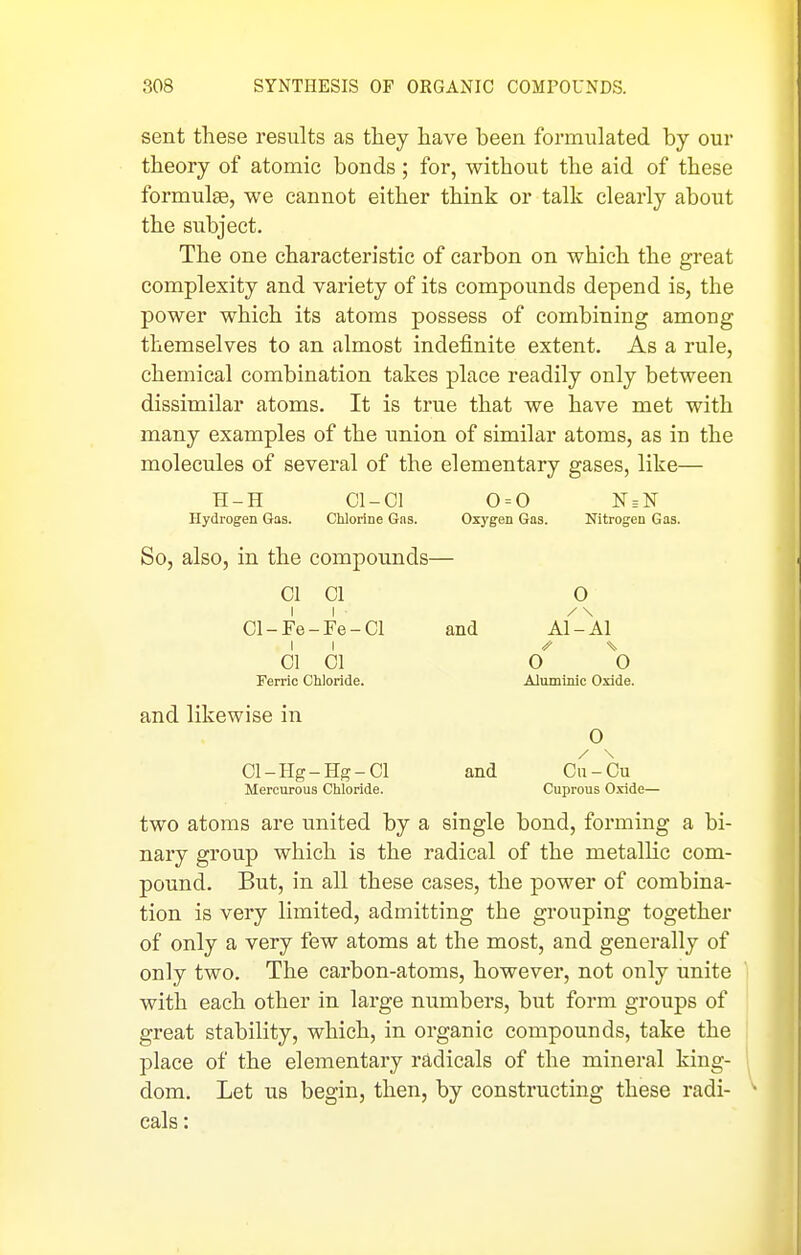 sent these results as they have been formulated by our theory of atomic bonds ; for, without the aid of these formulae, we cannot either think or talk clearly about the subject. The one characteristic of carbon on which the great complexity and variety of its compounds depend is, the power which its atoms possess of combining among themselves to an almost indefinite extent. As a rule, chemical combination takes place readily only between dissimilar atoms. It is true that we have met with many examples of the union of similar atoms, as in the molecules of several of the elementary gases, like— H-H Cl-Cl 0 = 0 N = N Hydrogen Gas. Chlorine Gas. Oxygen Gas. Nitrogen Gas. So, also, in the compounds— CI 01 O Cl-Fe-Fe-Cl and Al'Al 01 01 ^0 Ferric Chloride. Alumlmc Oxide. and likewise in 0 01-IIg-Hg-Ol and Ca-Ou Mercurous Chloride. Cuprous Oxide— two atoms are united by a single bond, forming a bi- nary group which is the radical of the metallic com- pound. But, in all these cases, the power of combina- tion is very limited, admitting the grouping together of only a very few atoms at the most, and generally of only two. The carbon-atoms, however, not only unite with each other in large numbers, but form groups of great stability, which, in organic compounds, take the place of the elementary radicals of the mineral king- dom. Let us begin, then, by constructing these radi- cals :