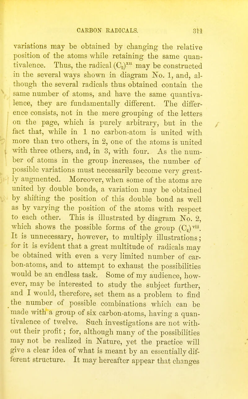 variations may be obtained by changing the relative position of the atoms while retaining the same quan- tivalence. Thus, the radical (Cg)^ may be constructed in the several vrays shown in diagram No. 1, and, al- though the several radicals thus obtained contain the same number of atoms, and have the same quantiva- lence, they are fundamentally different. The difi'er- ence consists, not in the mere grouping of the letters on the page, which is purely arbitrary, but in the fact that, while in 1 no carbon-atom is iinited with more than two others, in 2, one of the atoms is united with three others, and, in 3, with four. As the num- ber of atoms in the group increases, the number of possible variations must necessarily become very great- ly augmented. Moreover, when some of the atoms are imited by double bonds, a variation may be obtained by shifting the position of this double bond as well as by varying the position of the atoms with respect to each other. This is illustrated by diagram No. 2, which shows the possible forms of the group (C^)^. It is unnecessary, however, to multiply illustrations; for it is evident that a great multitude of radicals may be obtained with even a very limited number of car- bon-atoms, and to attempt to exhaust the possibilities would be an endless task. Some of my audience, how- ever, may be interested to study the subject further, and I would, therefore, set them as a problem to find the number of possible combinations which can be made with a group of six carbon-atoms, having a quan- tivalence of twelve. Such investigations are not with- out their profit; for, although many of the possibilities may not be realized in Nature, yet the practice will give a clear idea of what is meant by an essentially dif- ferent structure. It may hereafter appear that changes